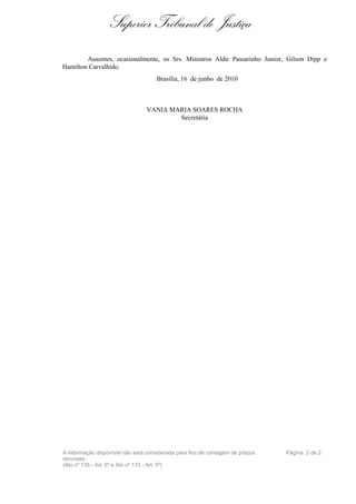 Superior Tribunal de Justiça
        Ausentes, ocasionalmente, os Srs. Ministros Aldir Passarinho Junior, Gilson Dipp e
Hamilton Carvalhido.
                                     Brasília, 16 de junho de 2010



                                 VANIA MARIA SOARES ROCHA
                                         Secretária




A informação disponível não será considerada para fins de contagem de prazos   Página 2 de 2
recursais
(Ato nº 135 - Art. 6º e Ato nº 172 - Art. 5º)
 