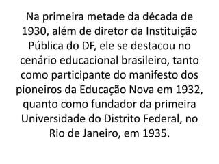 Na primeira metade da década de
1930, além de diretor da Instituição
Pública do DF, ele se destacou no
cenário educacional brasileiro, tanto
como participante do manifesto dos
pioneiros da Educação Nova em 1932,
quanto como fundador da primeira
Universidade do Distrito Federal, no
Rio de Janeiro, em 1935.
 