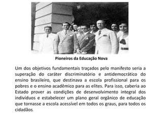 Pioneiros da Educação Nova
Um dos objetivos fundamentais traçados pelo manifesto seria a
superação do caráter discriminatório e antidemocrático do
ensino brasileiro, que destinava a escola profissional para os
pobres e o ensino acadêmico para as elites. Para isso, caberia ao
Estado prover as condições de desenvolvimento integral dos
indivíduos e estabelecer um plano geral orgânico de educação
que tornasse a escola acessível em todos os graus, para todos os
cidadãos.
 