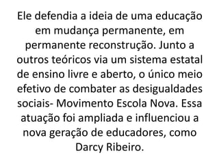 Ele defendia a ideia de uma educação
em mudança permanente, em
permanente reconstrução. Junto a
outros teóricos via um sistema estatal
de ensino livre e aberto, o único meio
efetivo de combater as desigualdades
sociais- Movimento Escola Nova. Essa
atuação foi ampliada e influenciou a
nova geração de educadores, como
Darcy Ribeiro.
 