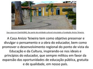 Sua casa em Caetité(BA), faz parte da entidade cultural vinculada a Fundação Anísio Teixeira.
A Casa Anísio Teixeira tem como objetivo preservar e
divulgar o pensamento e a obra do educador, bem como
promover o desenvolvimento regional do ponto de vista da
Educação e da Cultura, inspirando-se nos ideais e
princípios do educador, que sempre militou em favor da
expansão das oportunidades de educação pública, gratuita
e de qualidade, em nosso país.
 