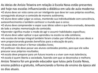As ideias de Anísio Teixeira em relação à Escola Nova estão presentes
até hoje nas escolas influenciando a didática em sala de aula moderna:
•O aluno deve ser visto como um ser inteligente que deve ter suas próprias escolhas,
conseguindo alcançar o conteúdo de maneira autônoma;
•O aluno deve saber julgar as coisas, mantendo sua individualidade com consciência,
autoconhecimento e também conhecer o mundo que o cerca;
•O aluno deve compreender e expor suas ideias sobre o que fora ensinado, deixando
de lado a simples memorização do conteúdo;
•Aprender significa mudar o modo de agir e assumir habilidades específicas;
•O aluno deve saber aplicar o que aprendeu na escola na vida cotidiana;
•As escolas de tempo integral também foram criadas por influência de suas ideais e
vem proporcionando grandes benefícios para a educação do país;
•A escola deve instruir e formar cidadãos livres;
•O professor não deve passar aos alunos conteúdos prontos, para que ele saiba
procurar seus próprios resultados;
•A escola deve preparar para um futuro incerto e a viver com mais tolerância;
•A escola é quem liberta a sociedade, fazendo com que se desenvolva e melhore;
Anísio Teixeira foi um grande educador que lutou pela Escola Nova,
ensino público e gratuito, influenciando a forma de ensino da época até
os dias atuais.
 