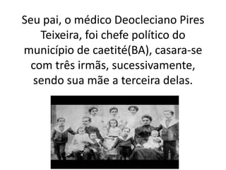Seu pai, o médico Deocleciano Pires
Teixeira, foi chefe político do
município de caetité(BA), casara-se
com três irmãs, sucessivamente,
sendo sua mãe a terceira delas.
 