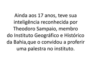 Ainda aos 17 anos, teve sua
inteligência reconhecida por
Theodoro Sampaio, membro
do Instituto Geográfico e Histórico
da Bahia,que o convidou a proferir
uma palestra no instituto.
 