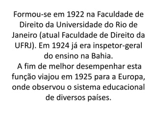 Formou-se em 1922 na Faculdade de
Direito da Universidade do Rio de
Janeiro (atual Faculdade de Direito da
UFRJ). Em 1924 já era inspetor-geral
do ensino na Bahia.
A fim de melhor desempenhar esta
função viajou em 1925 para a Europa,
onde observou o sistema educacional
de diversos países.
 