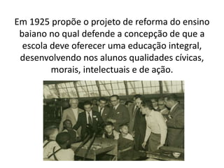Em 1925 propõe o projeto de reforma do ensino
baiano no qual defende a concepção de que a
escola deve oferecer uma educação integral,
desenvolvendo nos alunos qualidades cívicas,
morais, intelectuais e de ação.
 