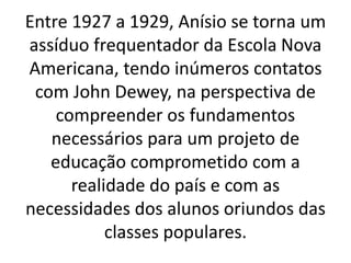Entre 1927 a 1929, Anísio se torna um
assíduo frequentador da Escola Nova
Americana, tendo inúmeros contatos
com John Dewey, na perspectiva de
compreender os fundamentos
necessários para um projeto de
educação comprometido com a
realidade do país e com as
necessidades dos alunos oriundos das
classes populares.
 