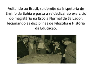 Voltando ao Brasil, se demite da Inspetoria de
Ensino da Bahia e passa a se dedicar ao exercício
do magistério na Escola Normal de Salvador,
lecionando as disciplinas de Filosofia e História
da Educação.
 