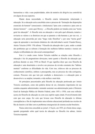 harmoniosa a vida e suas perplexidades, além da tentativa de dirigi-la (ou controlá-la)
em alguns de seus aspectos.
       Diante dessa necessidade, a filosofia estaria intimamente relacionada à
educação. Se a educação seria concebida como o processo de “formação das disposições
essenciais do homem” (emocionais e intelectuais) “para com a natureza e para com os
demais homens” – como quer Dewey –, a filosofia poderia ser tratada como sua “teoria
geral da educação”. A filosofia teria na educação o veio pelo qual afirmaria, testaria e
revisaria os valores e as diretrizes em que se pautaria a vida humana e, por sua vez, a
educação seria percorrida por uma “larga visão filosófica” e por uma “teoria geral”
capaz de apreender o movimento dinâmico da vida individual e social. Citando Dewey,
Anísio Teixeira (1950: 170) afirma: “Filosofia da educação não é, pois, senão o estudo
dos problemas que se referem à formação dos melhores hábitos mentais e morais em
relação às dificuldades da vida social contemporânea”.
       Este é o modo como Anísio Teixeira redefine as relações entre filosofia e
educação à luz do pragmatismo deweyano, tanto quanto a filosofia da educação que
professa durante os anos 1930 no Brasil. O que significa dizer que essa filosofia da
educação é ante doutrinária e envolve um processo de revisão constante dos “hábitos
mentais” conforme as dificuldades da vida. Com isso, refere-se não ao processo de
conhecimento científico, embora o pressuponha, mas ao processo da vida corriqueira,
comum. Processo este que tem por condição a democracia e a educação para se
desenvolver e se ampliar, tornando a vida melhor e mais bela.
       Os princípios preconizados pela filosofia da educação professada por Anísio
Teixeira constituem, como não poderia deixar de ser, elementos importantes de sua
conduta enquanto administrador, tentando sustentar sua administração junto à Diretoria
Geral de Instrução Pública do Distrito Federal, entre 1931 e 1936, com essa reflexão
acerca da filosofia da educação ou com esse espírito supra citado. O envolvimento dele
com que esse cargo, fez com que levasse essa filosofia da educação às últimas
conseqüências a fim de implementar uma reforma educacional profunda nas escolas do
Rio de Janeiro e de lidar com os problemas emergenciais do sistema escolar brasileiro.
       Numa entrevista concedida ao jornal A Nação, em 1933, já à frente desse cargo,
quando perguntado sobre qual teoria da educação ou filosofia iria adotar, Anísio
Teixeira responde:
 