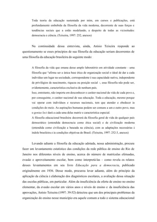 Toda teoria da educação sustentada por mim, em cursos e publicações, está
       profundamente embebida da filosofia da vida moderna, decorrente de suas forças e
       tendências sociais que a estão modelando, a despeito de todas as vicissitudes:
       democracia e ciência. (Teixeira, 1997: 252, anexos)


       Na continuidade dessa entrevista, ainda, Anísio Teixeira responde ao
questionamento se esses princípios de sua filosofia da educação seriam decorrentes de
uma filosofia da educação brasileira do seguinte modo:


       A filosofia da vida que emana desse amplo laboratório em atividade constante – uma
       filosofia que “afirma ser a única base ética de organização social o ideal de dar a cada
       indivíduo um lugar na sociedade, correspondente à sua capacidade nativa, independente
       de privilégios de nascimento, riqueza ou posição social -, essa filosofia não pode ser,
       evidentemente, característica exclusiva de nenhum país.
       Isso, entretanto, não importa em desconhecer o caráter nacional da vida de cada povo e,
       por conseguinte, o caráter nacional de sua educação. Toda a educação, mesmo porque
       vai operar com indivíduos e recursos nacionais, tem que atender e obedecer às
       condições do meio. As aspirações humanas podem ser comuns a um e outro povo, mas
       o genius loci dará a cada uma delas matriz e característica especial.
       A filosofia educacional brasileira decorrerá da filosofia geral de vida de qualquer país
       democrático (entendida democracia como ética social) e de civilização moderna
       (entendida como civilização a baseada na ciência), com as adaptações necessárias à
       índole brasileira e às condições objetivas do Brasil. (Teixeira, 1997: 252-3, anexos)


       Levando adiante a filosofia da educação adotada, nessa administração, procura
fazer um levantamento estatístico das condições da rede pública de ensino do Rio de
Janeiro nos diferentes níveis de ensino, acerca do número de matrículas efetuadas,
evasão e aproveitamento escolar, bem como interpretá-las – como revela os relatos
desses levantamentos em seu livro Educação para a democracia, publicado
originalmente em 1936. Desse modo, procurou levar adiante, além do princípio da
aplicação da ciência à elaboração dos diagnósticos escolares, a avaliação dessa situação
das escolas públicas, em particular. Além da insuficiência da oferta de ensino no ensino
elementar, da evasão escolar em vários anos e níveis de ensino e da insuficiência das
aprovações, Anísio Teixeira (1997: 39-52) detectou que um dos principais problemas da
organização do ensino nesse município era aquele comum a todo o sistema educacional
 