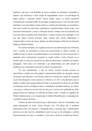 brasileiro, qual seja: o da dualidade do ensino primário ou elementar e secundário e
superior, que reiteravam o triste quadro de desigualdades sociais e de privilégios de
alguns poucos à educação formal. Poucos tinham acesso ao ensino elementar,
mostrando que a educação ainda era privilégio de alguns poucos e esse nível de ensino
restringia-se aos mais pobres; menor ainda era o número de matrículas no secundário e
este estava restrito aos mais ricos, quantitativa e qualitativamente. Desse modo, seria
necessário democratizar o acesso à educação formal e romper com essa dicotomia dos
níveis de ensino, tornando mais democrático o sistema escolar nesse município. E foi
isso que Anísio Teixeira procurou fazer, criando mais escolas elementares, e
reorganizando os níveis de ensino, durante sua administração na Diretoria de Instrução
Pública no Distrito Federal.
       No contexto da época, isso significou fazer de sua administração uma vitrine dos
erros e acertos do movimento escolanovista desenvolvido no Brasil. Contudo, na
medida em que as críticas à sua administração e ao movimento escolanovista parecem ir
ganhando relevo institucional e projeção no cenário político, Anísio Teixeira vai se
fixando cada vez mais em concretizar essa idéia de democracia e difundir sua doutrina
pedagógica. Além disso, vai conferindo à sua administração um estilo próprio na
medida em que recruta para assessorá-lo técnicos ou especialistas.
       No meu entendimento, o fato de Anísio Teixeira recrutar técnicos ou
especialistas e conferir um estilo próprio à administração pública da educação consiste
em propor uma alternativa à tese de que caberia aos intelectuais o papel de vanguarda
ou de elites dirigentes, como expresso no Manifesto de 1932. Uma alternativa que se
propõe a reeditar uma reorganização do Estado e da educação nos termos de um Platão
revisitado por teorias sociológicas atuais e readaptado à sociedade moderna. Ao menos,
é isso que se verifica em seu livro Em marcha para a democracia, publicado em 1936,
quando utiliza por referência as reflexões de Dewey sobre o Estado, as sugestões de
Walter Lippmann para a sua reorganização e Edward Thorndike para a organização da
sociedade em bases científicas.
       Partindo da idéia deweyana de que a democracia é vida em comunidade, com
ampla participação de todos, Anísio Teixeira (s.d.: 79) afirma que o problema
democrático seria o de restaurar a “integração física e mecânica que o industrialismo
provocou, em uma base de solidariedade social, em que se dê inteligente e perfeita
intercomunicação de todos os membros”. Esse seria o processo aventado por Dewey
 