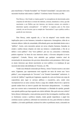 para transformar a “Grande Sociedade” em “Grande Comunidade”, mas para tanto seria
necessário localizar onde estaria o “público”. Conforme Anísio Teixeira (s.d.:80):


       Para Dewey, o fato Estado se origina quando “as conseqüências de determinadas ações
       conjuntas de indivíduos se tornam tão indiretas, extensas, duradouras e sérias, que dão
       nascimento a um Publico que tem interesse, um interesse comum, em controlar e
       determinar aquelas conseqüências”.      O “publico” se organiza, para os fins desse
       controle, em um Governo, que se compõe dos “funcionários” a que o publico confia a
       guarda de seus interesses.


       Para Dewey, ainda segundo ele, a “era da máquina” teria trazido sérias
implicações para os atos humanos, tornando-os impessoais e homogêneos, além de os
tornarem alheios à idéia de comunidade, dificultando gerar uma identidade destes com o
“público”. Assim, seria necessário pensar em novas relações humanas, baseadas no
estudo e análise dessas relações em toda sua minúcia e complexidade, a fim de se
definir o novo público”. Este “novo público”, por sua vez, consciente e informado,
poderia organizar “as bases de seus interesses atuais, o Governo adequado às novas
exigências”. Contudo, Dewey teria admitido que qualquer tentativa atual de
reconstrução do mecanismos dos governos democráticos seria prematura e fútil, já que
os atuais interesses que deram nascimento ao novo público e às mudanças de que
necessita não teriam sido definidas (cf. Teixeira, s.d.: 80).
       Vendo esse obstáculo enunciado por Dewey, Anísio Teixeira recorre a um outro
autor, Lippmann, que supostamente teria sugerido um meio de tornar esse “novo
público”, essa reorganização do “Governo” e da “Grande Comunidade” realizáveis. A
revisão do “público” sugerida por Lippmann, segundo ele, seria em formar um corpo de
especialistas para reger os serviços públicos e executá-los, pois, sendo estes
incompreensíveis ao senso comum, ficaria a cargo dos cidadão observá-los e apoiá-los
quando andam bem ou intervir quando não funcionam adequadamente. A condição
para isso ocorrer seria a transmissão da informação e a liberdade de opinião, gerando
uma opinião publica que haja segundo um critério definido. Mas qual seria esse critério?
Seria oferecer informações o mais próximas possível das investigações cientificas sobre
os fenômenos sociais e políticos tratados, tendo grande importância o papel dos
cientistas sociais e políticos, sobretudo nos momentos de crise, para informar os demais
cidadãos e, de modo qualificado, esclarecê-los sobre os problemas atuais, colocando em
 