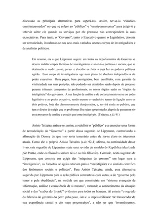 discussão as principais alternativas para superá-los. Assim, ter-se-ia “cidadãos
omniinteressados” no que se refere ao “público” e “omnicompetentes” para julgá-lo e
intervir sobre ele quando os serviços por ele prestado não correspondem às suas
expectativas. Para tanto, o “Governo”, tanto o Executivo quanto o Legislativo, deveria
ser remodelado, instalando-se nos seus mais variados setores corpos de investigadores e
de analistas políticos.


       Em resumo, eis o que Lippmann sugere: em todos os departamentos do Governo se
       devem instalar corpos técnicos de investigadores e analistas políticos e sociais, que se
       destinarão a medir, pesar, prever e elucidar os fatos a cuja luz os poderes públicos
       agirão. Esse corpo de investigadores age num plano de absoluta independência do
       poder executivo. Bem pagos, bem prestigiados, bem escolhidos, com garantia de
       vitaliciedade nas suas posições, não podendo ser demitidos senão depois de processo
       perante tribunais compostos de profissionais, os novos órgãos serão os “órgãos de
       inteligência” dos governos. A sua função de análise e de esclarecimento serve ao poder
       legislativo e ao poder executivo, sendo mesmo o verdadeiro termo de ligação entre os
       dois poderes, hoje tão clamorosamente desajustados, e, servirá ainda ao publico, que
       tem o direito de exigir que os problemas Ihe sejam apresentados depois de passarem por
       esse processo de analise e estudo que torne inteligíveis. (Teixeira, s.d.: 91)


       Anísio Teixeira arrisca-se, assim, a redefinir o “público” e a enunciar uma forma
de remodelação do “Governo” a partir dessa sugestão de Lippmann, contrariando a
afirmação de Dewey de que isso seria temerário antes de ter-se claro os interesses
atuais. Como ele o próprio Anísio Teixeira (s.d.: 92-4) afirma, na continuidade desse
livro, esta sugestão de Lippmann seria uma revisão do modelo de República idealizada
por Platão, onde os filósofos seriam reis e os reis filósofos. Contudo, nesta sugestão de
Lippmann, que consiste em exigir das “máquinas de governo” um lugar para a
“inteligência”, os filósofos de agora estariam para o “investigador e o analista científico
dos fenômenos sociais e políticos”. Para Anísio Teixeira, ainda, essa alternativa
sugerida por Lippmann para a ação pública contrastava com outra, a do “governo pelo
terror e pela obediência”, na medida em que constituiria um “sistema avançado de
informação, análise e consciência de si mesmo”, tornando o conhecimento da situação
social e das “razões do Estado” evidentes para todos os homens. Aí estaria “o segredo
da falência do governo do povo pelo povo, isto é, a impossibilidade ‘de transcender de
sua experiência casual e dos seus preconceitos’, a não ser que ‘inventássemos,
 