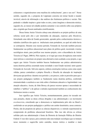 criássemos e organizássemos uma machina de conhecimento’, para o seu uso”. Nesse
sentido, segundo ele, a proposta de Lippmann consistia em tornar lúcido o mundo
invisível, através da informação e das análises dos fenômenos políticos e sociais. Não
podendo o cidadão inspirar e guiar todos os atos, como imaginou o democrata místico,
segundo ele, ao menos tal cidadão poderia aumentar o seu controle sobre seus próprios
atos, exigindo que fossem analisados cientificamente.
       Dessa forma Anísio Teixeira esboça uma alternativa ao projeto político de uma
reforma social pelo alto e por intermédio da educação, expresso pelo Manifesto,
formulando uma idéia de Estado gerenciador, apoiado pelos conhecimentos técnicos e
métodos científicos dos quais os intelectuais eram portadores, ao qual até então havia
se contraposto. Durante esse mesmo período, Fernando de Azevedo também procura
fundamentar sua política educacional num plano de política geral, recorrendo à teorias
sociológicas atuais, para justificar esse mesmo projeto, com a discordância de Anísio
Teixeira (cf. Pagni, 2000 b). Pelo exposto, se vê aqui que essas divergências eram muito
mais teóricas e consistiam em propor uma alternativa mais acabada a esse projeto, o que
sugere que Anísio Teixeira também buscou fundamentar sua prática administrativa
numa doutrina política assentada numa sociedade e num Estado racional, tanto quanto
Fernando de Azevedo. Sob este aspecto, embora construções teóricas como estas sejam
válidas, parece contradizer a própria filosofia e filosofia da educação de inspiração
deweyana que professa durante esse período e, aos poucos, ceder as pressões para que o
seu projeto pedagógico também se fundamente numa doutrina política, conferindo
sistematicidade e coerência a sua visão sobre o fenômeno educativo e legitimidade à sua
atuação educativa. Assim, de John Dewey ele parece recorrer apenas à necessidade de
redefinir o “público” e de aplicar o método experimental também ao conhecimento dos
fenômenos morais e sociais.
       Isso significa que Anísio Teixeira, momentaneamente, parece ter recuado em
suas posições, diante as duras críticas dirigidas à sua administração e ao movimento
escolanovista, concebendo que a democracia se implementaria pelo alto no Brasil e
conferindo ao seu projeto pedagógico e político um caráter doutrinário, nesse contexto.
Porém, não do propósito de aplicar as ciências disponíveis e o método experimental na
compreensão do problema educacional brasileiro. Mas isso não aliviou as críticas
sofridas pela sua administração à frente da Diretoria de Instrução Pública do Distrito
Federal. E isso não é pouco, pois contraria toda uma tradição sociológica que se instaura
nesse momento e sugere-lhe outro caminho, menos teórico e modelar e mais
 