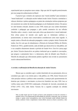 experimental para as pesquisas nesse campo. Algo que não foi seguido posteriormente
por esse campo do conhecimento no Brasil.
       É possível que a tentativa de expressar uma “moral científica” para reorientar a
“moral tradicional” e a educação escolar tenham levado Anísio Teixeira a normatizar e
oferecer diretrizes à prática pedagógica ao ponto das orientações teóricas propostas por
ele assumirem um caráter de doutrina pedagógica ou de fundamento teórico. Ele parece
ter sido bastante criticado, durante os anos 1930, menos por esse caráter doutrinário
conferido à pedagogia que propagou e pelo sentido construtivo de sua reflexão
filosófica sobre a moral, e muito mais pela crítica que desenvolve à moral tradicional.
Esta crítica parece ter mexido com aquilo que os intelectuais católicos e,
posteriormente, os setores mais conservadores consideravam como mais sagrado. A
reação contra a filosofia da educação propagada e contra o próprio Anísio Teixeira não
tardou. Isso fez com que ele abandonasse a Diretoria de Instrução Pública do Distrito
Federal em 1936 e, gradativamente, cada atividade que desenvolvia na vida pública, até
o seu completo afastamento durante o período do Estado Novo. Este foi o preço pago
por Anísio Teixeira desenvolver um prática intelectual que se opunha às convenções,
que pregava o pensamento laico e a democracia, além de difundir uma filosofia e
filosofia da educação que efetivamente poderia significar uma revisão no pensamento
social e educacional brasileiros.




A revisão e reafirmação da filosofia da educação de Anísio Teixeira


       Mesmo que se considere aqui o caráter doutrinário de seu pensamento, deve-se
considerar que, após o seu retorno para a vida pública, em 1946, Anísio Teixeira revê
vária posições teóricas e políticas antes assumidas, à começar pelo questionamento da
doutrina que orientou o movimento escolanovista brasileiro nos anos 1930. Isso se
verifica numa carta (18/05/1941) endereçada a Fernando de Azevedo, encontrada em
O’Neil (1972: 132), onde Anísio Teixeira faz a seguinte avaliação do referido
movimento:


       Não se pode negar que de 32 para cá houve certo progresso na área de consenso e
       também, talvez, na compreensão da dificuldade de reformar a educação, mas, ao mesmo
       tempo, e, quiçá, como conseqüência, uma visível hesitação senão inibição diante da
       tarefa a realizar. Como o importante é muito difícil, tocou-se a fazer o acessório, o não
 