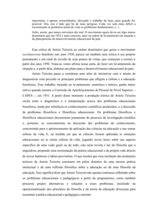 importante, o apenas extraordinário, deixando o trabalho de base...para quando for
       possível. Ora, isto é tudo que há de mais perigoso. Cada vez será mais difícil a
       reconstrução se perdemos assim de vista os problemas fundamentais..(...)
       Acho, assim, que nunca estivemos tão mal. O movimento agora devia ser algo menos
       doutrinário que em 1932 e mais concreto, mais na ordem de levantamento da situação e
       de planejamento do desenvolvimento educacional do país.


       Esta crítica de Anísio Teixeira ao caráter doutrinário que guiou o movimento
escolanovista brasileiro nos anos 1930, parece ser também uma crítica a seu próprio
pensamento e um sinal de revisão de seus pontos de vistas, que começam a ocorrer a
partir dos anos 1950. Trata-se, como afirma nessa carta, de fazer um levantamento da
situação e, a partir dela, elaborar um plano para o desenvolvimento educacional do país.
       Anísio Teixeira passa a coordenar uma série de iniciativas com o intuito de
diagnosticar com precisão os principais problemas que afligem a cultura e a educação
brasileiras. Esse trabalho, baseado no levantamento estatístico e teórico, ganha maior
relevo quando assume a Comissão de Aperfeiçoamento de Pessoal de Nível Superior –
CAPES –, em 1951. A partir desse momento a produção teórica de Anísio Teixeira
oscila entre o diagnóstico e a interpretação acerca dos problemas educacionais
brasileiros, tendo por referência os conhecimentos científicos produzidos, e a discussão
de problemas filosóficos e filosóficos educacionais. Os problemas filosóficos e
filosóficos educacionais decorreriam justamente do processo de investigação científica
e, portanto, se concentrariam na discussão dos problemas do conhecimento,
concorrendo para o aprimoramento da aplicação das ciências na educação e nas outras
esferas da vida. E, na medida em que as ciências fossem aplicadas às situações
educacionais ou às outras esferas da vida, jogando novas luzes sobre um aspecto
específico de uma visão geral ou do todo, esta seria revista à luz da filosofia que a
engendrou, propondo uma reorientação da prática educacional e da própria vida através
de novas hipóteses e idéias provisórias. O que mostra que essa oscilação das produções
teóricas de Anísio Teixeira consistem em pólos distintos de uma mesma prática
intelectual e de uma reflexão filosófica sobre a educação ou de uma filosofia da
educação. Isso significa dizer que Anísio Teixeira não apenas continuou refletindo sobre
os problemas educacionais e pedagógicos a partir do pragmatismo, como também
procurou propor alternativas e soluções a esses problemas, insistindo na
operacionalização dos princípios da filosofia e da teoria da educação deweyana para
reorientar a prática educacional e pedagógica corrente.
 