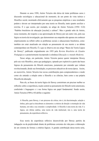 Durante os anos 1950, Anísio Teixeira não deixa de tratar problemas caros à
discussão sociológica e educacional do momento, de um ponto de vista teórico e
filosófico social, mostrando efetivamente que as pesquisas empíricas e seus resultados
podem e devem ser interpretados por uma teoria ou filosofia, tanto quanto auxiliar a
revê-las. É o que ocorre, por exemplo, no artigo de Anísio Teixeira (1954: 3-22)
“Padrões brasileiros de educação [escolar] e cultura”. Mas o grande salto de Anísio,
nesse momento, diz respeito a sua aproximação de Dewey por um outro viés, pela sua
lógica ou teoria da investigação, que demonstram seu empenho não apenas em conhecer
empiricamente ou refletir sobre os problemas sociais e educacionais brasileiros, como
também em estar atualizado em relação ao pensamento de seu mestre e ao debate
contemporâneo em filosofia. É o que se observa em seu artigo “Bases da Teoria Lógica
de Dewey”, publicado originalmente em 1955 pela Revista Brasileira de Estudos
Pedagógicos e posteriormente incorporado à coletânea Educação e o mundo Moderno.
       Nesse artigo, em particular, Anísio Teixeira parece querer interpretar Dewey
pelo seu veio filosófico, antes que pedagógico, optando por explorá-lo a partir das bases
lógicas do pensamento do filósofo americano, justamente por entender que vinham
revolucionando, desde sua formulação, os processos educativos de nossa época. Assim,
ao escrevê-lo, Anísio Teixeira traz novas contribuições para compreendermos o modo
como ele entende a relação entre a filosofia e as ciências, bem como a sua própria
filosofia da educação.
       Para ele, as bases da teoria lógica de Dewey consistiram em precisar melhor as
reflexões sobre a experiência, noção central ao pensamento do filósofo norte-americano,
conferindo à linguagem e à sua forma lógica um papel fundamental. Sendo assim,
Anísio Teixeira (1969 a: 65) define o seguinte:


       A filosofia, para Dewey, é um processo de crítica, isto é, de discriminação, seleção e
       ênfase, pelo qual se descubram os elementos e critérios de direção e orientação da vida
       humana, em toda a sua extensão e complexidade. A filosofia é uma teoria da vida. E a
       lógica, em última análise, uma teoria da vida intelectual, isto é, uma teoria do
       pensamento, da experiência reflexiva.



       Essa teoria da experiência reflexiva desenvolvida por Dewey partiria da
indagação ou da perplexidade diante de problemas correntes da vida para a elaboração
de um sistema de formas e critérios lógicos. A grande contribuição dessa teoria seria,
 