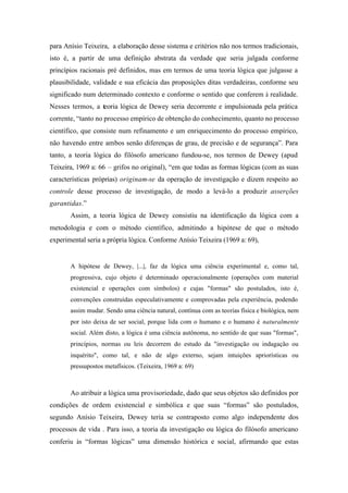 para Anísio Teixeira, a elaboração desse sistema e critérios não nos termos tradicionais,
isto é, a partir de uma definição abstrata da verdade que seria julgada conforme
princípios racionais pré definidos, mas em termos de uma teoria lógica que julgasse a
plausibilidade, validade e sua eficácia das proposições ditas verdadeiras, conforme seu
significado num determinado contexto e conforme o sentido que conferem à realidade.
Nesses termos, a teoria lógica de Dewey seria decorrente e impulsionada pela prática
corrente, “tanto no processo empírico de obtenção do conhecimento, quanto no processo
científico, que consiste num refinamento e um enriquecimento do processo empírico,
não havendo entre ambos senão diferenças de grau, de precisão e de segurança”. Para
tanto, a teoria lógica do filósofo americano fundou-se, nos termos de Dewey (apud
Teixeira, 1969 a: 66 – grifos no original), “em que todas as formas lógicas (com as suas
características próprias) originam-se da operação de investigação e dizem respeito ao
controle desse processo de investigação, de modo a levá-lo a produzir asserções
garantidas.”
       Assim, a teoria lógica de Dewey consistiu na identificação da lógica com a
metodologia e com o método científico, admitindo a hipótese de que o método
experimental seria a própria lógica. Conforme Anísio Teixeira (1969 a: 69),


       A hipótese de Dewey, |...|, faz da lógica uma ciência experimental e, como tal,
       progressiva, cujo objeto é determinado operacionalmente (operações com material
       existencial e operações com símbolos) e cujas "formas" são postulados, isto é,
       convenções construídas especulativamente e comprovadas pela experiência, podendo
       assim mudar. Sendo uma ciência natural, contínua com as teorias física e biológica, nem
       por isto deixa de ser social, porque lida com o humano e o humano é naturalmente
       social. Além disto, a lógica é uma ciência autônoma, no sentido de que suas "formas",
       princípios, normas ou leis decorrem do estudo da "investigação ou indagação ou
       inquérito", como tal, e não de algo externo, sejam intuições apriorísticas ou
       pressupostos metafísicos. (Teixeira, 1969 a: 69)



       Ao atribuir a lógica uma provisoriedade, dado que seus objetos são definidos por
condições de ordem existencial e simbólica e que suas “formas” são postulados,
segundo Anísio Teixeira, Dewey teria se contraposto como algo independente dos
processos de vida . Para isso, a teoria da investigação ou lógica do filósofo americano
conferiu às “formas lógicas” uma dimensão histórica e social, afirmando que estas
 