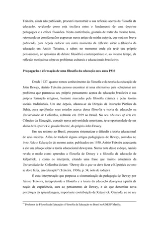 Teixeira, ainda não publicado, procurei reconstruir a sua reflexão acerca da filosofia da
educação, revelando como esta oscilava entre o fundamento de uma doutrina
pedagógica e a crítica filosófica. Nesta conferência, gostaria de tratar do mesmo tema,
retomando as considerações expressas nesse artigo de minha autoria, que será em breve
publicado, para depois enfocar um outro momento da reflexão sobre a filosofia da
educação em Anísio Teixeira, a saber: no momento onde ele revê seu próprio
pensamento, se aproxima do debate filosófico contemporâneo e, ao mesmo tempo, da
reflexão meticulosa sobre os problemas culturais e educacionais brasileiros.


Propagação e afirmação de uma filosofia da educação nos anos 1930


           Desde 1927, quanto tomou conhecimento da filosofia e da teoria da educação de
John Dewey, Anísio Teixeira pensou encontrar aí uma alternativa para solucionar um
problema que permeava seu próprio pensamento acerca da educação brasileira e sua
própria formação religiosa, bastante marcadas pela filosofia clássica e pelas teorias
sociais tradicionais. Um ano depois, afastou-se da Direção da Instrução Pública da
Bahia, para aprofundar seus estudos acerca dessa filosofia e teoria da educação na
Universidade de Colúmbia, voltando em 1929 ao Brasil. No seu Masters of arts em
Ciências da Educação, cursado nessa universidade americana, teve oportunidade de ser
aluno de Kilpatrick e, possivelmente, do próprio John Dewey.
           Em seu retorno ao Brasil, procurou sistematizar e difundir a teoria educacional
de seus mestres. Além de traduzir alguns artigos pedagógicos de Dewey, contidos no
livro Vida e Educação do mesmo autor, publicados em 1930, Anísio Teixeira acrescenta
a ele um esboço sobre a teoria educacional deweyana. Numa nota desse esboço, Anísio
revela o modo como aprendeu a filosofia de Dewey e a filosofia da educação de
Kilpatrick, e como os interpreta, citando uma frase que muitos estudantes da
Universidade de Colúmbia diziam: “Dewey diz o que se deve fazer e Kilpatrick o como
se deve fazer, em educação” (Teixeira, 1930a, p. 34, nota de rodapé).
           É essa interpretação que perpassa a sistematização da pedagogia de Dewey por
Anísio Teixeira, interpretando a filosofia e a teoria da educação deweyana a partir da
noção de experiência, cara ao pensamento de Dewey, e do que denomina nova
psicologia da aprendizagem, importante contribuição de Kilpatrick. Contudo, se no seu


**
     Professor de Filosofia da Educação e Filosofia da Educação no Brasil na UNESP/Marília.
 