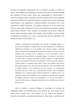 deveriam ser analisadas conjuntamente com os conteúdos aos quais se referem, ou
melhor, sem estabelecer essa separação ou dicotomia entre forma e conteúdo instituída
pela Metafísica. Por esse motivo, Dewey teria compreendido as “formas lógicas” a
partir de sua própria noção de experiência. Em outras palavras, Dewey teria considerado
o processo da relação entre organismos biológicos em geral com o seu meio, destacando
nessas relações o que singularizava o organismo humano, em particular, isto é, a sua
capacidade de atribuir significado à sua própria experiência, de revê-lo quando não
estivesse sendo válido à experiência em curso e de utilizá-lo para antecipar ou projetar
ações futuras referentes à outras situações. Ao considerar esse processo, a lógica de
Dewey estaria enraizada na própria vida, segundo o autor brasileiro, já que essa noção
de experiência assemelhar-se-ia à vida e ao processo pelo qual nela aprendemos. De
acordo com Anísio Teixeira (1969 a: 73),


       Admitido o postulado dessa continuidade entre interação e integração orgânica e o
       processo de investigação ou pesquisa, logo vemos que desaparecem os problemas do
       subjetivismo psicológico ou os das relações entre processos mentais e processos
       lógicos. O processo de investigação não é nenhum ato da mente em si e por si, mas, uma
       interação, ainda ou sempre, entre o organismo e o meio, tão material e física e
       funcionalmente em nada diferente da digestão, digamos. A psicologia é necessária ao
       seu estudo como a fisiologia é necessária ao estudo da digestão. E o objeto da lógica
       consiste em atividades de observação e de operação, em suma tão materiais, objetivas e
       concretas quanto os de qualquer outra ciência. Assim, como qualquer outra ciência,
       pode a lógica acertar e errar - pois há em toda investigação o risco de discrepância entre
       a situação existente e a sua manipulação, que são o presente, e as conseqüências
       decorrentes, que são o futuro. Seja o comportamento biológico, seja a investigação
       deliberada, isto é, o processo lógico, operam corretamente na medida em que 1) as
       condições existentes são semelhantes às que contribuíram no passado para a formação
       dos hábitos existentes de ação ou de investigação e 2) em que esses hábitos se
       conservam flexíveis para se readaptarem facilmente a novas condições que ocorram ou
       possam ocorrer.



       Além de admitir a natureza biológica ou psicológica do processo de
investigação, Dewey teria admitido que os seres humanos não vivem apenas em sua
relação com o mundo físico, como também em uma “cultura, que impregna e
transforma seus próprios comportamentos biológicos”. Desse modo, a teoria lógica de
 