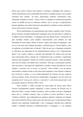 Dewey para Anísio Teixeira, teria tentado se contrapor a dualidade entre natureza e
cultura, dizendo haver uma continuidade entre ambos na medida em que o meio cultural
consistiria num “sistema      de sinais, significações, símbolos, instrumentos, artes,
instituições, tradições e crenças”. Assim, o físico e o orgânico se tornariam eles próprios
sociais na medida em que se tornassem culturais, isto é, em que o comportamento
humano adquirisse um caráter intelectual, apreendendo os símbolos comuns atribuídos à
eles na vida social ou contexto existente.
       Nessa transformação do comportamento pela cultura, segundo Anísio Teixeira,
Dewey destinou um papel fundamental à linguagem, pois, por meio dela os símbolos e
os hábitos seriam transmitidos. A linguagem não seria apenas forma e instrumento de
toda atividade cultural, como também, historicamente, teria influído em toda
formulação da teoria lógica. Afinal, no limite, a lógica seria lógica da linguagem e, por
sua vez, esta seria uma condição necessária e suficiente para as “formas lógicas, e não
só orgânicas, de atividade entre os homens”. Mais do que isso, a linguagem compeliria
os indivíduos que participam de um empreendimento comum a um “comportamento
lógico”, isto é, geral e objetivo, e portanto não individual. No entanto, para que haja
uma comunicação efetiva, segundo ele, é indispensável que os símbolos e significados
expressos pela linguagem “tenham um sentido existencial comum e sejam percebidos
como tais em relação a atividades reais e concretas”. Para que a comunicação ocorresse
seria necessário a “percepção dos significados e sentidos comuns das palavras em suas
relações e conexões com as coisas e as pessoas”. Nesse sentido, o uso da palavra
transcenderia a simples reação ao meio físico para responder a essas relações complexas
que envolveria a cultura, e o seu sentido dependeria do contexto em que a palavra
estivesse inserida. Assim, seria possível compreender a linguagem e seu uso como um
comportar-se de “modo geral, objetivo e sistemático”, e não como algo privado e sem
um sentido comum (cf. Teixeira, 1969 a: 75-6).
       Nisso residiria o caráter inovador da teoria lógica de Dewey para Anísio
Teixeira, principalmente quando comparada a outras correntes da filosofia que se
detiveram sobre o assunto. Embora reconheça entre os modos com que a linguagem
opera com os “símbolos naturais” (que se referem às coisas materiais) e com os
“símbolos artificiais” (que independem da existência material e implicam em relações
com outros símbolos), Dewey indicou que teria sido assim que o comportamento lógico
adquiriu uma requintada complexidade e que a linguagem utilizada para emprestar
sentido à realidade tornaram-se multidimensionais. A linguagem e o seu emprego
 