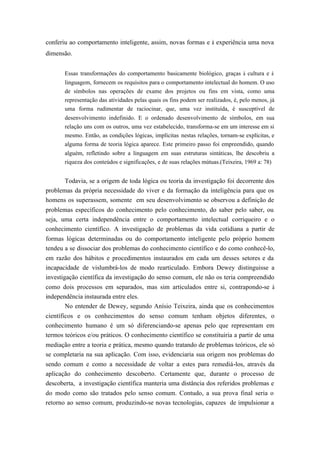 conferiu ao comportamento inteligente, assim, novas formas e à experiência uma nova
dimensão.


       Essas transformações do comportamento basicamente biológico, graças à cultura e à
       linguagem, fornecem os requisitos para o comportamento intelectual do homem. O uso
       de símbolos nas operações de exame dos projetos ou fins em vista, como uma
       representação das atividades pelas quais os fins podem ser realizados, é, pelo menos, já
       uma forma rudimentar de raciocinar, que, uma vez instituída, é susceptível de
       desenvolvimento indefinido. E o ordenado desenvolvimento de símbolos, em sua
       relação uns com os outros, uma vez estabelecido, transforma-se em um interesse em si
       mesmo. Então, as condições lógicas, implícitas nestas relações, tornam-se explícitas, e
       alguma forma de teoria lógica aparece. Este primeiro passo foi empreendido, quando
       alguém, refletindo sobre a linguagem em suas estruturas sintáticas, lhe descobriu a
       riqueza dos conteúdos e significações, e de suas relações mútuas.(Teixeira, 1969 a: 78)


       Todavia, se a origem de toda lógica ou teoria da investigação foi decorrente dos
problemas da própria necessidade do viver e da formação da inteligência para que os
homens os superassem, somente em seu desenvolvimento se observou a definição de
problemas específicos do conhecimento pelo conhecimento, do saber pelo saber, ou
seja, uma certa independência entre o comportamento intelectual corriqueiro e o
conhecimento científico. A investigação de problemas da vida cotidiana a partir de
formas lógicas determinadas ou do comportamento inteligente pelo próprio homem
tendeu a se dissociar dos problemas do conhecimento científico e do como conhecê-lo,
em razão dos hábitos e procedimentos instaurados em cada um desses setores e da
incapacidade de vislumbrá-los de modo rearticulado. Embora Dewey distinguisse a
investigação científica da investigação do senso comum, ele não os teria compreendido
como dois processos em separados, mas sim articulados entre si, contrapondo-se à
independência instaurada entre eles.
       No entender de Dewey, segundo Anísio Teixeira, ainda que os conhecimentos
científicos e os conhecimentos do senso comum tenham objetos diferentes, o
conhecimento humano é um só diferenciando-se apenas pelo que representam em
termos teóricos e/ou práticos. O conhecimento científico se constituiria a partir de uma
mediação entre a teoria e prática, mesmo quando tratando de problemas teóricos, ele só
se completaria na sua aplicação. Com isso, evidenciaria sua origem nos problemas do
sendo comum e como a necessidade de voltar a estes para remediá-los, através da
aplicação do conhecimento descoberto. Certamente que, durante o processo de
descoberta, a investigação científica manteria uma distância dos referidos problemas e
do modo como são tratados pelo senso comum. Contudo, a sua prova final seria o
retorno ao senso comum, produzindo-se novas tecnologias, capazes de impulsionar a
 