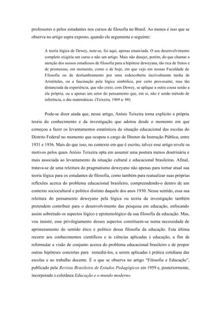 professores e pelos estudantes nos cursos de filosofia no Brasil. Ao menos é isso que se
observa no artigo supra exposto, quando ele argumenta o seguinte:


       A teoria lógica de Dewey, note-se, foi aqui, apenas enunciada. O seu desenvolvimento
       completo exigiria um curso e não um artigo. Mais não desejei, porém, do que chamar a
       atenção dos nossos estudiosos de filosofia para a hipótese deweyana, tão rica de frutos e
       de promessas, em momento, como o de hoje, em que vejo em nossas Faculdade de
       Filosofia ou de deslumbramento por uma redescoberta incrivelmente tardia de
       Aristóteles, ou a fascinação pela lógica simbólica, por certo provocante, mas tão
       distanciada da experiência, que não creio, com Dewey, se aplique a outra cousa senão a
       ela própria, ou a apenas um setor do pensamento que, em si, não é senão método de
       inferência, o das matemáticas. (Teixeira, 1969 a: 88)


       Pode-se dizer ainda que, nesse artigo, Anísio Teixeira torna explícito a própria
teoria do conhecimento e da investigação que adotou desde o momento em que
começou a fazer os levantamentos estatísticos da situação educacional das escolas do
Distrito Federal no momento que ocupou o cargo de Diretor da Instrução Pública, entre
1931 e 1936. Mais do que isso, no contexto em que é escrito, talvez esse artigo revele os
motivos pelos quais Anísio Teixeira opta em assumir uma postura menos doutrinária e
mais associada ao levantamento da situação cultural e educacional brasileiras. Afinal,
tratava-se de uma releitura do pragmatismo deweyano não apenas para tornar atual sua
teoria lógica para os estudantes de filosofia, como também para reatualizar suas próprias
reflexões acerca do problema educacional brasileiro, compreendendo-o dentro de um
contexto sociocultural e político distinto daquele dos anos 1930. Nesse sentido, essa sua
releitura do pensamento deweyano pela lógica ou teoria da investigação também
pretendem contribuir para o desenvolvimento das pesquisa em educação, enfocando
assim sobretudo os aspectos lógico e epistemológico da sua filosofia da educação. Mas,
vou insistir, esse privilegiamento desses aspectos constituem-se numa necessidade de
aprimoramento do sentido ético e político dessa filosofia da educação. Esta última
recorre aos conhecimentos científicos e às ciências aplicadas à educação, a fim de
reformular a visão de conjunto acerca do problema educacional brasileiro e de propor
outras hipóteses concretas para remediá-los, a serem aplicadas à prática cotidiana das
escolas e ao trabalho docente. É o que se observa no artigo “Filosofia e Educação”,
publicado pela Revista Brasileira de Estudos Pedagógicos em 1959 e, posteriormente,
incorporado à coletânea Educação e o mundo moderno.
 