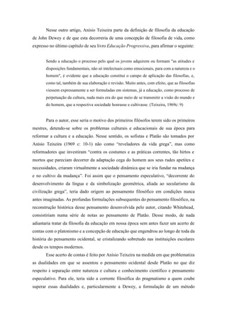 Nesse outro artigo, Anísio Teixeira parte da definição de filosofia da educação
de John Dewey e de que esta decorreria de uma concepção de filosofia de vida, como
expresso no último capítulo de seu livro Educação Progressiva, para afirmar o seguinte:


       Sendo a educação o processo pelo qual os jovens adquirem ou formam "as atitudes e
       disposições fundamentais, não só intelectuais como emocionais, para com a natureza e o
       homem", é evidente que a educação constitui o campo de aplicação das filosofias, e,
       como tal, também de sua elaboração e revisão. Muito antes, com efeito, que as filosofias
       viessem expressamente a ser formuladas em sistemas, já a educação, como processo de
       perpetuação da cultura, nada mais era do que meio de se transmitir a visão do mundo e
       do homem, que a respectiva sociedade honrasse e cultivasse. (Teixeira, 1969c: 9)


       Para o autor, esse seria o motivo dos primeiros filósofos terem sido os primeiros
mestres, detendo-se sobre os problemas culturais e educacionais de sua época para
reformar a cultura e a educação. Nesse sentido, os sofistas e Platão são tomados por
Anísio Teixeira (1969 c: 10-1) não como “reveladores da vida grega”, mas como
reformadores que investiram “contra os costumes e as práticas correntes, tão hirtos e
mortos que pareciam decorrer da adaptação cega do homem aos seus rudes apetites e
necessidades, criaram virtualmente a sociedade dinâmica que se iria fundar na mudança
e no cultivo da mudança”. Foi assim que o pensamento especulativo, “decorrente do
desenvolvimento da língua e da simbolização geométrica, aliada ao secularismo da
civilização grega”, teria dado origem ao pensamento filosófico em condições nunca
antes imaginadas. As profundas formulações subsequentes do pensamento filosófico, na
reconstrução histórica desse pensamento desenvolvida pelo autor, citando Whitehead,
consistiriam numa série de notas ao pensamento de Platão. Desse modo, de nada
adiantaria tratar da filosofia da educação em nossa época sem antes fazer um acerto de
contas com o platonismo e a concepção de educação que engendrou ao longo de toda da
história do pensamento ocidental, se cristalizando sobretudo nas instituições escolares
desde os tempos modernos.
       Esse acerto de contas é feito por Anísio Teixeira na medida em que problematiza
as dualidades em que se assentou o pensamento ocidental desde Platão no que diz
respeito à separação entre natureza e cultura e conhecimento científico e pensamento
especulativo. Para ele, teria sido a corrente filosófica do pragmatismo a quem coube
superar essas dualidades e, particularmente a Dewey, a formulação de um método
 