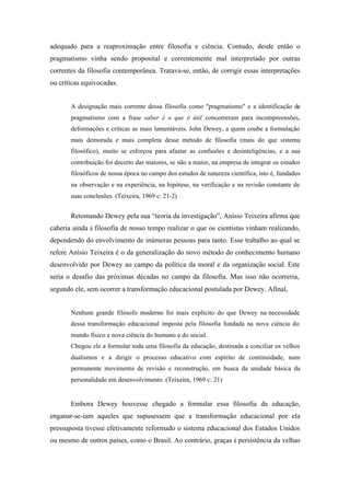 adequado para a reaproximação entre filosofia e ciência. Contudo, desde então o
pragmatismo vinha sendo proposital e correntemente mal interpretado por outras
correntes da filosofia contemporânea. Tratava-se, então, de corrigir essas interpretações
ou críticas equivocadas.


       A designação mais corrente dessa filosofia como "pragmatismo" e a identificação de
       pragmatismo com a frase saber é o que é útil concorreram para incompreensões,
       deformações e críticas as mais lamentáveis. John Dewey, a quem coube a formulação
       mais demorada e mais completa desse método de filosofia (mais do que sistema
       filosófico), muito se esforçou para afastar as confusões e desinteligências, e a sua
       contribuição foi decerto das maiores, se não a maior, na empresa de integrar os estudos
       filosóficos de nossa época no campo dos estudos de natureza científica, isto é, fundados
       na observação e na experiência, na hipótese, na verificação e na revisão constante de
       suas conclusões. (Teixeira, 1969 c: 21-2)


       Retomando Dewey pela sua “teoria da investigação”, Anísio Teixeira afirma que
caberia ainda à filosofia de nosso tempo realizar o que os cientistas vinham realizando,
dependendo do envolvimento de inúmeras pessoas para tanto. Esse trabalho ao qual se
refere Anísio Teixeira é o da generalização do novo método do conhecimento humano
desenvolvido por Dewey ao campo da política da moral e da organização social. Este
seria o desafio das próximas décadas no campo da filosofia. Mas isso não ocorreria,
segundo ele, sem ocorrer a transformação educacional postulada por Dewey. Afinal,


       Nenhum grande filósofo moderno foi mais explícito do que Dewey na necessidade
       dessa transformação educacional imposta pela filosofia fundada na nova ciência do
       mundo físico e nova ciência do humano e do social.
       Chegou ele a formular toda uma filosofia da educação, destinada a conciliar os velhos
       dualismos e a dirigir o processo educativo com espírito de continuidade, num
       permanente movimento de revisão e reconstrução, em busca da unidade básica da
       personalidade em desenvolvimento. (Teixeira, 1969 c: 21)


       Embora Dewey houvesse chegado a formular essa filosofia da educação,
enganar-se-iam aqueles que supusessem que a transformação educacional por ela
pressuposta tivesse efetivamente reformado o sistema educacional dos Estados Unidos
ou mesmo de outros países, como o Brasil. Ao contrário, graças à persistência da velhas
 