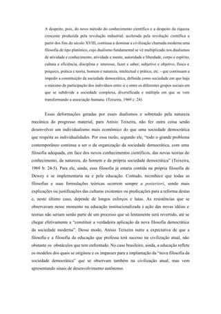 A despeito, pois, do novo método do conhecimento científico e a despeito da riqueza
       crescente produzida pela revolução industrial, acelerada pela revolução científica a
       partir dos fins do século XVIII, continua a dominar a civilização chamada moderna uma
       filosofia de tipo platônico, cujo dualismo fundamental se vê multiplicado nos dualismos
       de atividade e conhecimento, atividade e mente, autoridade e liberdade, corpo e espírito,
       cultura e eficiência, disciplina e interesse, fazer e saber, subjetivo e objetivo, físico e
       psíquico, prática e teoria, homem e natureza, intelectual e prático, etc. - que continuam a
       impedir a constituição da sociedade democrática, definida como sociedade em que haja
       o máximo de participação dos indivíduos entre si e entre os diferentes grupos sociais em
       que se subdivide a sociedade complexa, diversificada e múltipla em que se vem
       transformando a associação humana. (Teixeira, 1969 c: 24)


       Essas deformações geradas por esses dualismos e sobretudo pela natureza
mecânica do progresso material, para Anísio Teixeira, não fez outra coisa senão
desenvolver um individualismo mais econômico do que uma sociedade democrática
que respeita as individualidades. Por essa razão, segundo ele, “todo o grande problema
contemporâneo continua a ser o da organização da sociedade democrática, com uma
filosofia adequada, em face dos novos conhecimentos científicos, das novas teorias do
conhecimento, da natureza, do homem e da própria sociedade democrática” (Teixeira,
1969 b: 24-5). Para ele, ainda, essa filosofia já estaria contida na própria filosofia de
Dewey e se implementaria na e pela educação. Contudo, reconhece que todas as
filosofias e suas formulações teóricas ocorrem sempre a posteriori, sendo mais
explicações ou justificações das culturas existentes ou predicações para a reforma destas
e, neste último caso, depende de longos esforços e lutas. As resistências que se
observavam nesse momento na educação institucionalizada à ação das novas idéias e
teorias não seriam senão parte de um processo que só lentamente será revertido, até se
chegar efetivamente a “constituir a verdadeira aplicação da nova filosofia democrática
da sociedade moderna”. Desse modo, Anísio Teixeira nutre a expectativa de que a
filosofia e a filosofia da educação que professa terá sucesso na civilização atual, não
obstante os obstáculos que tem enfrentado. No caso brasileiro, ainda, a educação reflete
os modelos dos quais se originou e os impasses para a implantação da “nova filosofia da
sociedade democrática” que se observam também na civilização atual, mas vem
apresentando sinais de desenvolvimento autônomo.
 