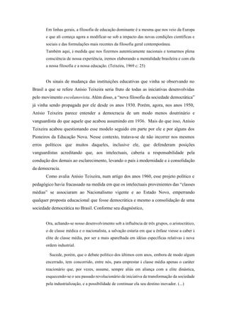 Em linhas gerais, a filosofia de educação dominante é a mesma que nos veio da Europa
       e que ali começa agora a modificar-se sob a impacto das novas condições científicas e
       sociais e das formulações mais recentes da filosofia geral contemporânea.
       Também aqui, à medida que nos fizermos autenticamente nacionais e tomarmos plena
       consciência de nossa experiência, iremos elaborando a mentalidade brasileira e com ela
       a nossa filosofia e a nossa educação. (Teixeira, 1969 c: 25)


       Os sinais de mudança das instituições educativas que vinha se observando no
Brasil a que se refere Anísio Teixeira seria fruto de todas as iniciativas desenvolvidas
pelo movimento escolanovista. Além disso, a “nova filosofia da sociedade democrática”
já vinha sendo propagada por ele desde os anos 1930. Porém, agora, nos anos 1950,
Anísio Teixeira parece entender a democracia de um modo menos doutrinário e
vanguardista do que aquele que acabou assumindo em 1936. Mais do que isso, Anísio
Teixeira acabou questionando esse modelo seguido em parte por ele e por alguns dos
Pioneiros da Educação Nova. Nesse contexto, tratava-se de não incorrer nos mesmos
erros políticos que muitos daqueles, inclusive ele, que defenderam posições
vanguardistas acreditando que, aos intelectuais, caberia a responsabilidade pela
condução dos demais ao esclarecimento, levando o país à modernidade e à consolidação
da democracia.
       Como avalia Anísio Teixeira, num artigo dos anos 1960, esse projeto político e
pedagógico havia fracassado na medida em que os intelectuais provenientes das “classes
médias” se associaram ao Nacionalismo vigente e ao Estado Novo, emperrando
qualquer proposta educacional que fosse democrática e mesmo a consolidação de uma
sociedade democrática no Brasil. Conforme seu diagnóstico,


       Ora, achando-se nosso desenvolvimento sob a influência de três grupos, o aristocrático,
       o de classe médica e o nacionalista, a salvação estaria em que a ênfase viesse a caber à
       elite de classe média, por ser a mais aparelhada em idéias específicas relativas à nova
       ordem industrial.

         Sucede, porém, que o debate político dos últimos cem anos, embora de modo algum
       encerrado, tem concorrido, entre nós, para emprestar à classe média apenas o caráter
       reacionário que, por vezes, assume, sempre aliás em aliança com a elite dinástica,
       esquecendo-se o seu passado revolucionário de iniciativa da transformação da sociedade
       pela industrialização, e a possibilidade de continuar ela seu destino inovador. (...)
 