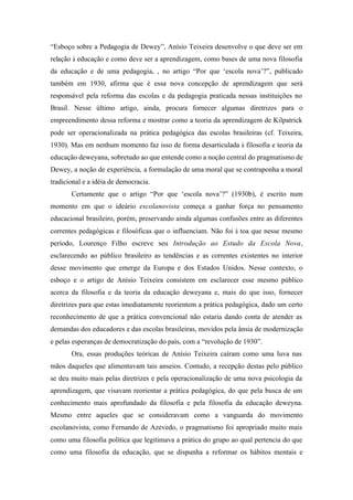 “Esboço sobre a Pedagogia de Dewey”, Anísio Teixeira desenvolve o que deve ser em
relação à educação e como deve ser a aprendizagem, como bases de uma nova filosofia
da educação e de uma pedagogia, , no artigo “Por que ‘escola nova’?”, publicado
também em 1930, afirma que é essa nova concepção de aprendizagem que será
responsável pela reforma das escolas e da pedagogia praticada nessas instituições no
Brasil. Nesse último artigo, ainda, procura fornecer algumas diretrizes para o
empreendimento dessa reforma e mostrar como a teoria da aprendizagem de Kilpatrick
pode ser operacionalizada na prática pedagógica das escolas brasileiras (cf. Teixeira,
1930). Mas em nenhum momento faz isso de forma desarticulada à filosofia e teoria da
educação deweyana, sobretudo ao que entende como a noção central do pragmatismo de
Dewey, a noção de experiência, a formulação de uma moral que se contraponha a moral
tradicional e a idéia de democracia.
       Certamente que o artigo “Por que ‘escola nova’?” (1930b), é escrito num
momento em que o ideário escolanovista começa a ganhar força no pensamento
educacional brasileiro, porém, preservando ainda algumas confusões entre as diferentes
correntes pedagógicas e filosóficas que o influenciam. Não foi à toa que nesse mesmo
período, Lourenço Filho escreve seu Introdução ao Estudo da Escola Nova,
esclarecendo ao público brasileiro as tendências e as correntes existentes no interior
desse movimento que emerge da Europa e dos Estados Unidos. Nesse contexto, o
esboço e o artigo de Anísio Teixeira consistem em esclarecer esse mesmo público
acerca da filosofia e da teoria da educação deweyana e, mais do que isso, fornecer
diretrizes para que estas imediatamente reorientem a prática pedagógica, dado um certo
reconhecimento de que a prática convencional não estaria dando conta de atender as
demandas dos educadores e das escolas brasileiras, movidos pela ânsia de modernização
e pelas esperanças de democratização do país, com a “revolução de 1930”.
       Ora, essas produções teóricas de Anísio Teixeira caíram como uma luva nas
mãos daqueles que alimentavam tais anseios. Contudo, a recepção destas pelo público
se deu muito mais pelas diretrizes e pela operacionalização de uma nova psicologia da
aprendizagem, que visavam reorientar a prática pedagógica, do que pela busca de um
conhecimento mais aprofundado da filosofia e pela filosofia da educação deweyna.
Mesmo entre aqueles que se consideravam como a vanguarda do movimento
escolanovista, como Fernando de Azevedo, o pragmatismo foi apropriado muito mais
como uma filosofia política que legitimava a prática do grupo ao qual pertencia do que
como uma filosofia da educação, que se dispunha a reformar os hábitos mentais e
 