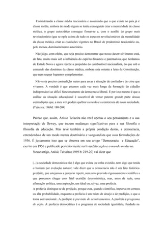 Considerando a classe média reacionária e assumindo que o que existe no país já é
      classe média, embora de modo algum se tenha conseguido criar a mentalidade de classe
      médica, o grupo autocrático consegue firmar-se e, com o auxílio do grupo mais
      revolucionário (que se opõe acima de tudo os aspectos revolucionários da mentalidade
      da classe média), criar as condições vigentes no Brasil de predomínio reacionário ou,
      pelo menos, dominantemente autoritário.

        Não julgo, com efeito, que seja preciso demonstrar que nosso desenvolvimento está,
      de fato, muito mais sob a influência do espírito dinástico e paternalista, que herdamos
      do Estado Nova e agora recebe a propulsão do combustível nacionalista, do que sob o
      comando das doutrinas da classe médica, embora esta ostente a letra da Constituição,
      que nem sequer logramos complementar.

        Não seria preciso contradição maior para arcar a situação de confusão e de crise que
      vivemos. A verdade é que estamos cada vez mais longe da formação do cidadão
      indispensável ao difícil funcionamento da democracia liberal. E por isto mesmo é que a
      análise da situação educacional é suscetível de tornar patente grande parte dessas
      contradições que, a meu ver, podem quebrar a coesão e a contextura de nossa sociedade.
      (Teixeira, 1969d: 180-204)


      Parece que, assim, Anísio Teixeira não revê apenas o seu pensamento e a sua
interpretação de Dewey, que trazem mudanças significativas para a sua filosofia e
filosofia da educação. Mas revê também a própria condição destas, a democracia,
entendendo-a de um modo menos doutrinário e vanguardista que suas formulações de
1936. É justamente isso que se observa em seu artigo “Democracia e Educação”,
escrito em 1956 e publicado posteriormente no livro Educação e o mundo moderno.
      Nesse artigo, Anísio Teixeira (1969 b: 219-20) vai dizer que


      |...| a sociedade democrática não é algo que exista ou tenha existido, nem algo que tenda
      o homem por evolução natural; vale dizer que a democracia não é um fato histórico
      pretérito, que estejamos a procurar repetir, nem uma previsão rigorosamente científica a
      que possamos chegar com fatal exatidão determinística, mas, antes de tudo, uma
      afirmação política, uma aspiração, um ideal ou, talvez, uma profecia.
      A profecia distingue-se da predição, porque esta, quando científica, importa em certeza
      ou alta probabilidade, enquanto a profecia é um misto de desejo e de predição, o que a
      torna convencional...A predição é previsão de acontecimentos. A profecia é programa
      de ação. A profecia democrática é o programa de sociedade igualitária, fundado na
 