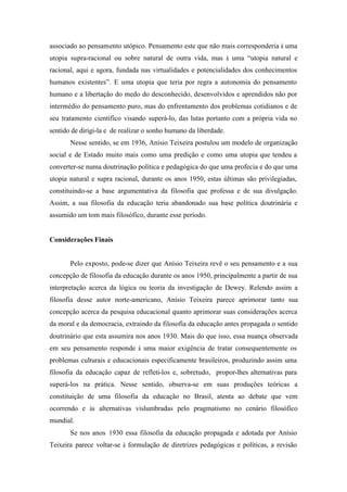 associado ao pensamento utópico. Pensamento este que não mais corresponderia à uma
utopia supra-racional ou sobre natural de outra vida, mas à uma “utopia natural e
racional, aqui e agora, fundada nas virtualidades e potencialidades dos conhecimentos
humanos existentes”. E uma utopia que teria por regra a autonomia do pensamento
humano e a libertação do medo do desconhecido, desenvolvidos e aprendidos não por
intermédio do pensamento puro, mas do enfrentamento dos problemas cotidianos e de
seu tratamento científico visando superá-lo, das lutas portanto com a própria vida no
sentido de dirigi-la e de realizar o sonho humano da liberdade.
       Nesse sentido, se em 1936, Anísio Teixeira postulou um modelo de organização
social e de Estado muito mais como uma predição e como uma utopia que tendeu a
converter-se numa doutrinação política e pedagógica do que uma profecia e do que uma
utopia natural e supra racional, durante os anos 1950, estas últimas são privilegiadas,
constituindo-se a base argumentativa da filosofia que professa e de sua divulgação.
Assim, a sua filosofia da educação teria abandonado sua base política doutrinária e
assumido um tom mais filosófico, durante esse período.


Considerações Finais


       Pelo exposto, pode-se dizer que Anísio Teixeira revê o seu pensamento e a sua
concepção de filosofia da educação durante os anos 1950, principalmente a partir de sua
interpretação acerca da lógica ou teoria da investigação de Dewey. Relendo assim a
filosofia desse autor norte-americano, Anísio Teixeira parece aprimorar tanto sua
concepção acerca da pesquisa educacional quanto aprimorar suas considerações acerca
da moral e da democracia, extraindo da filosofia da educação antes propagada o sentido
doutrinário que esta assumira nos anos 1930. Mais do que isso, essa nuança observada
em seu pensamento responde à uma maior exigência de tratar consequentemente os
problemas culturais e educacionais especificamente brasileiros, produzindo assim uma
filosofia da educação capaz de refleti-los e, sobretudo, propor-lhes alternativas para
superá-los na prática. Nesse sentido, observa-se em suas produções teóricas a
constituição de uma filosofia da educação no Brasil, atenta ao debate que vem
ocorrendo e às alternativas vislumbradas pelo pragmatismo no cenário filosófico
mundial.
       Se nos anos 1930 essa filosofia da educação propagada e adotada por Anísio
Teixeira parece voltar-se à formulação de diretrizes pedagógicas e políticas, a revisão
 