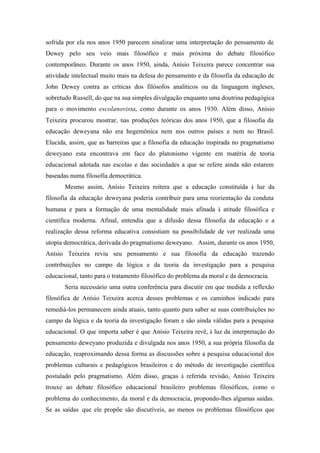 sofrida por ela nos anos 1950 parecem sinalizar uma interpretação do pensamento de
Dewey pelo seu veio mais filosófico e mais próxima do debate filosófico
contemporâneo. Durante os anos 1950, ainda, Anísio Teixeira parece concentrar sua
atividade intelectual muito mais na defesa do pensamento e da filosofia da educação de
John Dewey contra as críticas dos filósofos analíticos ou da linguagem ingleses,
sobretudo Russell, do que na sua simples divulgação enquanto uma doutrina pedagógica
para o movimento escolanovista, como durante os anos 1930. Além disso, Anísio
Teixeira procurou mostrar, nas produções teóricas dos anos 1950, que a filosofia da
educação deweyana não era hegemônica nem nos outros países e nem no Brasil.
Elucida, assim, que as barreiras que a filosofia da educação inspirada no pragmatismo
deweyano esta encontrava em face do platonismo vigente em matéria de teoria
educacional adotada nas escolas e das sociedades a que se refere ainda não estarem
baseadas numa filosofia democrática.
       Mesmo assim, Anísio Teixeira reitera que a educação constituída à luz da
filosofia da educação deweyana poderia contribuir para uma reorientação da conduta
humana e para a formação de uma mentalidade mais afinada à atitude filosófica e
científica moderna. Afinal, entendia que a difusão dessa filosofia da educação e a
realização dessa reforma educativa consistiam na possibilidade de ver realizada uma
utopia democrática, derivada do pragmatismo deweyano. Assim, durante os anos 1950,
Anísio Teixeira reviu seu pensamento e sua filosofia da educação trazendo
contribuições no campo da lógica e da teoria da investigação para a pesquisa
educacional, tanto para o tratamento filosófico do problema da moral e da democracia.
       Seria necessário uma outra conferência para discutir em que medida a reflexão
filosófica de Anísio Teixeira acerca desses problemas e os caminhos indicado para
remediá-los permanecem ainda atuais, tanto quanto para saber se suas contribuições no
campo da lógica e da teoria da investigação foram e são ainda válidas para a pesquisa
educacional. O que importa saber é que Anísio Teixeira revê, à luz da interpretação do
pensamento deweyano produzida e divulgada nos anos 1950, a sua própria filosofia da
educação, reaproximando dessa forma as discussões sobre a pesquisa educacional dos
problemas culturais e pedagógicos brasileiros e do método de investigação científica
postulado pelo pragmatismo. Além disso, graças à referida revisão, Anísio Teixeira
trouxe ao debate filosófico educacional brasileiro problemas filosóficos, como o
problema do conhecimento, da moral e da democracia, propondo-lhes algumas saídas.
Se as saídas que ele propõe são discutíveis, ao menos os problemas filosóficos que
 