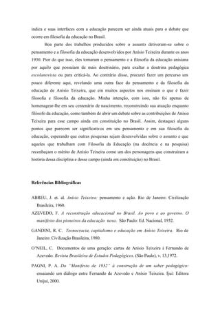 indica e suas interfaces com a educação parecem ser ainda atuais para o debate que
ocorre em filosofia da educação no Brasil.
       Boa parte dos trabalhos produzidos sobre o assunto detiveram-se sobre o
pensamento e a filosofia da educação desenvolvidos por Anísio Teixeira durante os anos
1930. Pior do que isso, eles tomaram o pensamento e a filosofia da educação anisiana
por aquilo que possuíam de mais doutrinário, para exaltar a doutrina pedagógica
escolanovista ou para criticá-la. Ao contrário disso, procurei fazer um percurso um
pouco diferente aqui, revelando uma outra face do pensamento e da filosofia da
educação de Anísio Teixeira, que em muitos aspectos nos ensinam o que é fazer
filosofia e filosofia da educação. Minha intenção, com isso, não foi apenas de
homenagear-lhe em seu centenário de nascimento, reconstruindo sua atuação enquanto
filósofo da educação, como também de abrir um debate sobre as contribuições de Anísio
Teixeira para esse campo ainda em constituição no Brasil. Assim, destaquei alguns
pontos que parecem ser significativos em seu pensamento e em sua filosofia da
educação, esperando que outras pesquisas sejam desenvolvidas sobre o assunto e que
aqueles que trabalham com Filosofia da Educação (na docência e na pesquisa)
reconheçam o mérito de Anísio Teixeira como um dos personagens que construíram a
história dessa disciplina e desse campo (ainda em constituição) no Brasil.




Referências Bibliográficas


ABREU, J. et. al. Anísio Teixeira: pensamento e ação. Rio de Janeiro: Civilização
   Brasileira, 1960.
AZEVEDO, F. A reconstrução educacional no Brasil. Ao povo e ao governo. O
   manifesto dos pioneiros da educação nova. São Paulo: Ed. Nacional, 1932.

GANDINI, R. C. Tecnocracia, capitalismo e educação em Anísio Teixeira. Rio de
   Janeiro: Civilização Brasileira, 1980.

O’NEIL, C. Documentos de uma geração: cartas de Anísio Teixeira à Fernando de
   Azevedo. Revista Brasileira de Estudos Pedagógicos. (São Paulo), v. 13,1972.

PAGNI, P. A. Do “Manifesto de 1932” à construção de um saber pedagógico:
   ensaiando um diálogo entre Fernando de Azevedo e Anísio Teixeira. Ijuí: Editora
   Unijuí, 2000.
 
