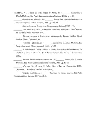 TEIXEIRA, A . S. Bases da teoria lógica de Dewey. In :________. Educação e o
   Mundo Moderno. São Paulo: Companhia editora Nacional, 1969a, p. 61-88.
________. Democracia e educação. In :________. Educação e o Mundo Moderno. São
   Paulo: Companhia editora Nacional, 1969 b, p. 205-221.
________. Educação para a democracia. Rio de Janeiro: Editora UFRJ, 1997.
________. Educação Progressiva (introdução à filosofia da educação). 3.ed. (1ª edição
   de 1934) São Paulo: Nacional, 1950.
________. Em marcha para a democracia: a margem dos Estados Unidos. Rio de
   Janeiro: Editora Guanabara, s.d.
________. Filosofia e educação. In :________. Educação e o Mundo Moderno. São
   Paulo: Companhia Editora Nacional, 1969 c, p. 9-25.
________. A Pedagogia de Dewey (Esboço da theoria de educação de John Dewey) In:
   DEWEY, J. Vida e Educação. Trad. Anísio Teixeira. São Paulo: Melhoramentos,
   1930a.
________. Política, industrialização e educação. In :________. Educação e o Mundo
   Moderno. São Paulo: Companhia Editora Nacional, 1969 d, p. 61-88.
________. Por que “escola nova”?. Bahia: Livr. e Typ. do Commercio, 1930b.
   (Boletim n.1, Associação Bahiana de Educação).
________. Utopia e ideologia. In :________. Educação e o Mundo Moderno. São Paulo:
Companhia editora Nacional, 1969 e, p. 61-88.
 
