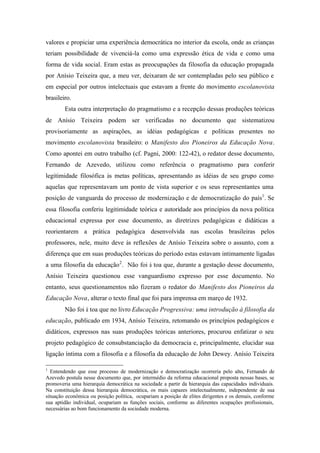 valores e propiciar uma experiência democrática no interior da escola, onde as crianças
teriam possibilidade de vivenciá-la como uma expressão ética de vida e como uma
forma de vida social. Eram estas as preocupações da filosofia da educação propagada
por Anísio Teixeira que, a meu ver, deixaram de ser contempladas pelo seu público e
em especial por outros intelectuais que estavam a frente do movimento escolanovista
brasileiro.
        Esta outra interpretação do pragmatismo e a recepção dessas produções teóricas
de Anísio Teixeira podem ser verificadas no documento que sistematizou
provisoriamente as aspirações, as idéias pedagógicas e políticas presentes no
movimento escolanovista brasileiro: o Manifesto dos Pioneiros da Educação Nova.
Como apontei em outro trabalho (cf. Pagni, 2000: 122-42), o redator desse documento,
Fernando de Azevedo, utilizou como referência o pragmatismo para conferir
legitimidade filosófica às metas políticas, apresentando as idéias de seu grupo como
aquelas que representavam um ponto de vista superior e os seus representantes uma
posição de vanguarda do processo de modernização e de democratização do país1. Se
essa filosofia conferiu legitimidade teórica e autoridade aos princípios da nova política
educacional expressa por esse documento, as diretrizes pedagógicas e didáticas a
reorientarem a prática pedagógica desenvolvida nas escolas brasileiras pelos
professores, nele, muito deve às reflexões de Anísio Teixeira sobre o assunto, com a
diferença que em suas produções teóricas do período estas estavam intimamente ligadas
a uma filosofia da educação 2. Não foi à toa que, durante a gestação desse documento,
Anísio Teixeira questionou esse vanguardismo expresso por esse documento. No
entanto, seus questionamentos não fizeram o redator do Manifesto dos Pioneiros da
Educação Nova, alterar o texto final que foi para imprensa em março de 1932.
        Não foi à toa que no livro Educação Progressiva: uma introdução à filosofia da
educação, publicado em 1934, Anísio Teixeira, retomando os princípios pedagógicos e
didáticos, expressos nas suas produções teóricas anteriores, procurou enfatizar o seu
projeto pedagógico de consubstanciação da democracia e, principalmente, elucidar sua
ligação íntima com a filosofia e a filosofia da educação de John Dewey. Anísio Teixeira

1
  Entendendo que esse processo de modernização e democratização ocorreria pelo alto, Fernando de
Azevedo postula nesse documento que, por intermédio da reforma educacional proposta nessas bases, se
promoveria uma hierarquia democrática na sociedade a partir da hierarquia das capacidades individuais.
Na constituição dessa hierarquia democrática, os mais capazes intelectualmente, independente de sua
situação econômica ou posição política, ocupariam a posição de elites dirigentes e os demais, conforme
sua aptidão individual, ocupariam as funções sociais, conforme as diferentes ocupações profissionais,
necessárias ao bom funcionamento da sociedade moderna.
 