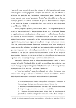 via a escola como um meio de aproveitar o tempo da infância e da juventude para a
reflexão e para a filosofia, preparando não apenas para o trabalho, mas para enfrentar os
problemas não resolvidos pela civilização e, principalmente, para a democracia. Por
isso, a sua meta seria formar “pequeninos Sócrates” por intermédio da escola, uma
utopia que, para ele: “É verdade. Nada menos do que isso. Só assim a escola cumprirá
as suas funções. E só assim, a escola poderá fazer, ela, a Revolução, antes que a façam
na rua.”(Teixeira, 1950:113-4).
           Dessa perspectiva política, por assim dizer, Anísio Teixeira pretende promover
através da “escola progressiva” o desenvolvimento de uma “nova mentalidade” baseada
no experimentalismo, estendendo-a aos valores morais e à conduta humana. Com isso,
teve o intuito de abalar os dogmas e o imperativo do dever, assim como promover a
democracia como uma “expressão ética de vida” e como uma forma social, que uma vez
experimentada pelas crianças e pelos jovens, fariam com que combatessem em suas
vidas toda forma de autoritarismo. Pensou em estabelecer, assim, essas mudanças de
comportamento dos indivíduos em relação aos valores morais e à democracia, a fim de
que estes rompessem com a autoridade, com as instâncias do poder e do autoritarismo
existentes na vida privada. Esperou que esses indivíduos, através de sua integração
social, também fizessem o mesmo na sua atividade ou vida pública, renunciando a toda
e qualquer forma de regime político que não implicasse em democracia.
           Entretanto, além desse modo de consubstanciar a democracia a partir da “escola
progressiva”, Anísio Teixeira não deixa de referir-se ao problema das resistências à esse
projeto pedagógico empreendidas pela moral tradicional e nem de elucidar qual seria a
filosofia e a filosofia da educação a sustentá-lo teoricamente.
           A “moral convencional”, para ele, se basearia em valores absolutos e numa
renúncia à vida, para que o indivíduo se conformasse passivamente ao rebanho. Partindo
desse diagnóstico, considera haverem três premissas da moral convencional:


                1ª) Considerar a natureza humana como qualquer coisa impura e corrompida ou
                bárbara, incapaz de chegar naturalmente a um desenvolvimento feliz.
                2ª) Considerar a atividade humana em si, não como o bem, mas como simples meio
                de atingir o bem, que era estranho ou superior a essa atividade.
                3ª) Considerar que as regras da conduta humana fluem de princípios morais
                preconcebidos e estranhos à experiência racional ou positiva. Esses princípios se

2
    Isso pode ser verificado na parte referente ao processo educativo no Manifesto: cf. Azevedo, 1932: 53-4.
 