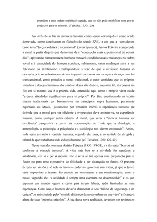 prendem a uma ordem espiritual sagrada, que se não pode modificar sem graves
           prejuízos para os homens. (Teixeira, 1950:128)


       Ao invés de se fiar na natureza humana como sendo corrompida e como sendo
depravada, como acreditaram os filósofos do século XVII, e dos que a consideram
como uma “força evolutiva e ascensional” (como Spencer), Anísio Teixeira compreende
a moral a partir daquilo que denomina de a “concepção mais experimental de nossos
dias”, apostando numa natureza humana mutável, condicionada às mudanças na ordem
social e à capacidade do homem conduzir, sabiamente, essas mudanças para a sua
felicidade ou infelicidade. Contrapondo-se à tese de que a atividade humana só
ocorreria pelo reconhecimento de um imperativo e como um meio para alcançar um fim
transcendental, como postulou a moral tradicional, o autor considera que os próprios
impulsos e desejos humanos são o móvel dessa atividade e, enquanto tal, ela possui um
fim em si mesmo que é a própria vida, entendida aqui como o próprio viver ou de
“exercer atividades significativas para si próprio”. Por fim, questionando as teorias
morais tradicionais por basearem-se em princípios supra humanos, puramente
espirituais ou ideais,   justamente por tornarem infértil a experiência humana, ele
defende que a moral para ser eficiente e progressiva deve assentar-se, na experiência
humana, como qualquer outra ciência. A moral, que seria a “ciência humana por
excelência” progrediria a partir da reconstrução de “tudo que a fisiologia, a
antropologia, a psicologia, a psiquiatria e a sociologia nos vierem ensinando”. Assim,
nada seria estranho à conduta humana, segundo ele, pois, é no sentido de dirigi-la e
orientá-la que trabalharia todo esforço humano (cf. Teixeira, 1950: 129-49).
       Nesse sentido, continua Anísio Teixeira (1950:149-51), a vida seria “boa ou má
conforme a vontade humana”. A vida seria boa se a atividade for agradável e
satisfatória, em si e por si mesma; não o seria se for apenas uma preparação para o
futuro ou para uma expectativa de felicidade a ser alcançada no futuro. O presente
deveria ser vivido e só nele os homens poderiam governar suas vidas, já que o futuro
seria imprevisto e incerto. No mundo em movimento e em transformação, como o
nosso, segundo ele, “a atividade é sempre uma aventura no desconhecido” e os que
esperam um mundo seguro e certo para serem felizes, terão frustradas as suas
esperanças. Com isso, o homem deveria abandonar o seu “hábito de segurança e de
certeza”, o substituindo pelo “sentido dinâmico da nova ordem em que vive” e ficando à
altura de suas “próprias criações”. À luz dessa nova realidade, deveriam ser revistos os
 