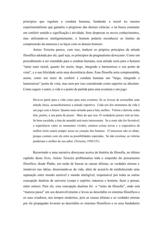 princípios que regulam a conduta humana, fundando a moral no mesmo
experimentalismo que garantiu o progresso das demais ciências. e na busca constante
em conferir sentido e significação à atividade. Sem desprezar os novos conhecimentos,
mas utilizando-os inteligentemente, o homem poderia reconhecer os limites da
compreensão da natureza e os laços com os demais homens.
       Anísio Teixeira parece, com isso, traduzir os próprios princípios da atitude
filosófica adotada por ele, qual seja, os princípios do pragmatismo deweyano. Como um
procedimento a ser estendido para a conduta humana, essa atitude seria para o homem
“tanto mais moral, quanto for assim, largo, integrado e harmonioso o seu ponto de
vista”, e a sua felicidade seria uma decorrência disso. Essa filosofia seria compreendida,
assim, como um meio de conferir à conduta humana um “largo, integrado e
harmonioso” ponto de vista, mas nem por isso considerado como superior ou absoluto.
Como sugere o autor, a vida é o ponto de partida para uma aventura e um jogo:


       Deve-se partir para a vida como para uma aventura. Se se tivesse de aconselhar uma
       atitude única, aconselharíamos a atitude esportiva. Cada um dos momentos da vida é
       um jogo com o futuro. Quanto mais armado para a luta, melhor. Vitória e derrota, todas
       têm, porém, a sua parte de prazer. Mais do que isso. O verdadeiro prazer está na luta.
       Se bem sucedida, a luta de amanhã será mais interessante. Se a sorte não for favorável,
       a experiência valeu os momentos vividos, ensinou coisas novas e a expectativa de
       melhor êxito estará sempre acesa no coração dos homens. O insucesso não os abate,
       porque contam com ele entre as possibilidades esperadas. Se não existisse, as vitórias
       perderiam o melhor do seu sabor. (Teixeira, 1950:151)


       Recorrendo a uma narrativa deweyana acerca da história da filosofia, no último
capítulo desse livro, Anísio Teixeira problematiza toda o empenho do pensamento
filosófico, desde Platão, em razão de buscar as causas últimas, as verdades eternas e
imutáveis nas idéias, dissociando-se da vida, além de acusá-lo de estabelecendo uma
separação entre mundo sensível e mundo inteligível, responsável por todas as outras
concepção dualista de universo (corpo e espírito, natureza e homem, fazer e pensar,
entre outras). Para ele, essa concepção dualista foi o “reino da filosofia”, onde esta
“marcou passo” em seu desenvolvimento e levou ao descrédito os sistemas filosóficos e
os seus criadores, nos tempos modernos, pois as causas últimas e as verdades eternas
por ele propagadas levaram ao descrédito os sistemas filosóficos e os seus fundadores
 
