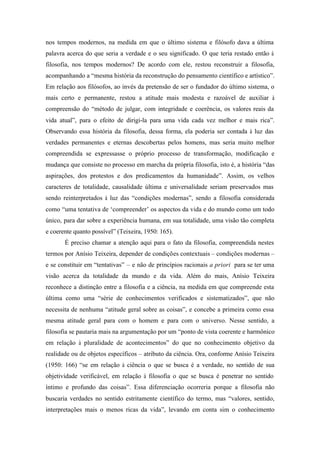 nos tempos modernos, na medida em que o último sistema e filósofo dava a última
palavra acerca do que seria a verdade e o seu significado. O que teria restado então à
filosofia, nos tempos modernos? De acordo com ele, restou reconstruir a filosofia,
acompanhando a “mesma história da reconstrução do pensamento científico e artístico”.
Em relação aos filósofos, ao invés da pretensão de ser o fundador do último sistema, o
mais certo e permanente, restou a atitude mais modesta e razoável de auxiliar à
compreensão do “método de julgar, com integridade e coerência, os valores reais da
vida atual”, para o efeito de dirigi-la para uma vida cada vez melhor e mais rica”.
Observando essa história da filosofia, dessa forma, ela poderia ser contada à luz das
verdades permanentes e eternas descobertas pelos homens, mas seria muito melhor
compreendida se expressasse o próprio processo de transformação, modificação e
mudança que consiste no processo em marcha da própria filosofia, isto é, a história “das
aspirações, dos protestos e dos predicamentos da humanidade”. Assim, os velhos
caracteres de totalidade, causalidade última e universalidade seriam preservados mas
sendo reinterpretados à luz das “condições modernas”, sendo a filosofia considerada
como “uma tentativa de ‘compreender’ os aspectos da vida e do mundo como um todo
único, para dar sobre a experiência humana, em sua totalidade, uma visão tão completa
e coerente quanto possível” (Teixeira, 1950: 165).
       É preciso chamar a atenção aqui para o fato da filosofia, compreendida nestes
termos por Anísio Teixeira, depender de condições contextuais – condições modernas –
e se constituir em “tentativas” – e não de princípios racionais a priori para se ter uma
visão acerca da totalidade da mundo e da vida. Além do mais, Anísio Teixeira
reconhece a distinção entre a filosofia e a ciência, na medida em que compreende esta
última como uma “série de conhecimentos verificados e sistematizados”, que não
necessita de nenhuma “atitude geral sobre as coisas”, e concebe a primeira como essa
mesma atitude geral para com o homem e para com o universo. Nesse sentido, a
filosofia se pautaria mais na argumentação por um “ponto de vista coerente e harmônico
em relação à pluralidade de acontecimentos” do que no conhecimento objetivo da
realidade ou de objetos específicos – atributo da ciência. Ora, conforme Anísio Teixeira
(1950: 166) “se em relação à ciência o que se busca é a verdade, no sentido de sua
objetividade verificável, em relação à filosofia o que se busca é penetrar no sentido
íntimo e profundo das coisas”. Essa diferenciação ocorreria porque a filosofia não
buscaria verdades no sentido estritamente científico do termo, mas “valores, sentido,
interpretações mais o menos ricas da vida”, levando em conta sim o conhecimento
 