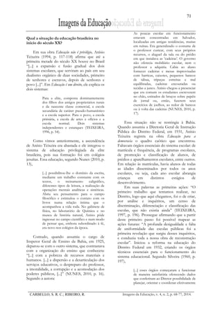 71
CARBELLO, S. R. C.; RIBEIRO, R. Imagens da Educação, v. 4, n. 2, p. 68-77, 2014.
Qual a situação da educação brasileira no
início do século XX?
Em sua obra Educação não é privilégio, Anísio
Teixeira (1994, p. 117-118) afirma que até a
primeira metade do século XX houve no Brasil
“[...] a expansão e fusão gradual dos dois
sistemas escolares, que serviram ao país em seu
dualismo orgânico de duas sociedades, primeiro
de senhores e escravos, depois de senhores e
povo [...]”. Em Educação é um direito, ele explica os
dois sistemas:
Para a elite, composta dominantemente
dos filhos dos antigos proprietários rurais
e da nascente classe comercial, a escola
secundária de caráter pseudo-humanístico
e a escola superior. Para o povo, a escola
primária, a escola de artes e ofícios e a
escola normal. Dois sistemas
independentes e estanques (TEIXEIRA,
1996, p. 54).
Como vimos anteriormente, a ascendência
de Anísio Teixeira era abastada e ele integrou o
sistema de educação privilegiada da elite
brasileira, pois sua formação foi em colégios
jesuítas. Essa educação, segundo Nunes (2010, p.
13),
[...] possibilitou-lhe o domínio da escrita,
mediante um trabalho constante com os
textos, o treinamento caligráfico,
diferentes tipos de leitura, a realização de
operações mentais analíticas e sintéticas.
Abriu seu pensamento para o campo
filosófico e estimulou o contato com os
livros numa relação íntima que o
acompanhou a vida toda. No gabinete de
física, no laboratório de Química e no
museu de história natural, Anísio pôde
ingressar no campo científico e num modo
de pensar que, embora subordinado à fé,
era novo nos colégios da época.
Contudo, quando assumiu o cargo de
Inspetor Geral de Ensino da Bahia, em 1925,
deparou-se com o outro sistema, que contrastava
com a organização do ensino que conhecera:
“[...] com a pobreza de recursos materiais e
humanos. [...] a dispersão e a desarticulação dos
serviços educativos, o despreparo do professor,
a imoralidade, a corrupção e a acomodação dos
poderes públicos, [...]” (NUNES, 2010, p. 16).
Segundo a autora:
As poucas escolas em funcionamento
estavam concentradas em Salvador,
localizadas em antigas residências, muitas
em ruínas. Era generalizado o costume de
o professor custear, com seus próprios
recursos, o aluguel da sala ou do prédio
em que instalava as ‛cadeiras’. O governo
não oferecia mobiliário escolar, nem o
professor a adquiria. Cabia ao aluno
fornecer cadeiras e mesas improvisadas
com barricas, caixotes, pequenos bancos
de tábua, tripeças estreitas e mal
equilibradas, cadeiras encouradas ou
tecidas a junco. Anísio chegou a presenciar
que era comum os estudantes escreverem
no chão, estirados de bruços sobre papéis
de jornal ou, então, fazerem seus
exercícios de joelhos, ao redor de bancos
ou à volta das cadeiras (NUNES, 2010, p.
17).
Essa situação não se restringia à Bahia.
Quando assumiu a Diretoria Geral de Instrução
Pública do Distrito Federal, em 1931, Anísio
Teixeira registra na obra Educação para a
democracia o quadro caótico que encontrou.
Faltavam órgãos essenciais do sistema escolar: de
matrícula e frequência, de programas escolares,
de promoção e classificação de alunos, de
prédios e aparelhamentos escolares, entre outros.
Em relação às matrículas, havia alunos de todas
as idades disseminados por todos os anos
escolares, ou seja, cada ano escolar abrangia
crianças em distintos estágios de
desenvolvimento.
Em suas palavras as primeiras ações: “O
primeiro trabalho que tentamos realizar, no
Distrito, logo que aqui chegamos, foi o de criar,
por análise e inquéritos, um censo de
discriminação, diferenciação e classificação das
escolas, que não existia ainda” (TEIXEIRA,
1997, p. 196). Prossegue afirmando que a partir
deste primeiro passo foi possível mapear as
ações futuras: “A profunda desigualdade e falta
de uniformidade das escolas públicas foi a
primeira revelação que surgiu desses inquéritos,
e conduziu toda a nossa obra de reconstrução
escolar”. Iniciou a reforma na educação do
Distrito Federal em 1932, criando os órgãos
técnicos essenciais para o funcionamento do
sistema educacional. Segundo Silveira (1960, p.
197),
[...] esses órgãos começaram a funcionar
de maneira satisfatória oferecendo dados
que conferiram ao Diretor possibilidade de
planejar, orientar e coordenar efetivamente
 