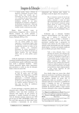 72
CARBELLO, S. R. C.; RIBEIRO, R. Imagens da Educação, v. 4, n. 2, p. 68-77, 2014.
o sistema escolar. Assim, a Divisão de
Matrícula e Frequência, em pouco tempo
pode revelar uma situação que os
reacionários não viram ou não quiseram
ver: a ineficácia da rede escolar, o estado
precaríssimo dos prédios, instalações e
mobiliário, ausência de um plano
disciplinador da matrícula e frequência, e
da distribuição de professores – dados que
determinaram a adoção de uma série de
medidas visando a solucionar esses males.
Diante desse cenário, como já
mencionamos, reorganizou todo o sistema do
Distrito Federal, da escola primária à
universidade. Compreende-se assim a síntese de
Souza e Machado (2010, p. 131):
Até os anos de 1930, o Brasil não contava
com um sistema público de ensino
organizado. A escolarização, ligada à ideia
de ‛instrução’, se dava em escolas isoladas
mantidas pelo governo ou então, na sua
grande maioria, em instituições
particulares de ensino, pertencentes à
igreja ou aos que faziam da educação um
negócio lucrativo. Era uma educação
elitista, tanto na esfera pública quanto
privada.
A falta de organização na educação brasileira
contribuía fundamentalmente para a manutenção
do analfabetismo, quadro emblemático que ainda
hoje assola a população brasileira. Anísio
Teixeira apresentou alguns dados importantes
para pensarmos as ações na área da educação
desde o início do século XX:
Tínhamos em 1900, 9.750.000 habitantes
de mais de quinze anos, dos quais
3.380.000 eram alfabetizados e 6.370.000
analfabetos. Em 1950, 14.900.000 eram
alfabetizados e 15.350.000 analfabetos.
Diminuímos a percentagem de analfabetos
de 65% para 51%, em cinquenta anos, mas
em números absolutos, passamos a ter
bem mais do dobro de analfabetos
(TEIXEIRA, 1994, p. 50).
O autor prossegue o raciocínio, dando mais
elementos para a reflexão: “Se considerarmos o
analfabeto, como seria lícito considerar, um
elemento mais negativo do que positivo na
população, a situação brasileira, do ponto de
vista da educação comum, tornou-se em 1950
pior do que em 1900” (TEIXEIRA, 1994, p. 50).
Por outro lado, apresenta um olhar crítico sobre
a existência e manutenção de um sistema
educacional que funciona para manter os
privilégios sociais de alguns. Em suas palavras:
Mas, se tomarmos o ponto de vista de que
o processo educativo é um processo
seletivo, destinado a retirar da massa
alguns privilegiados para uma vida melhor,
que se fará possível exatamente porque
muitos ficarão na massa a serviço dos
‛educados’; então o sistema funciona,
exatamente por não educar todos, mas
somente uma parte (TEIXEIRA, 1994, p.
50).
Evidenciar que a educação brasileira
funciona intencionalmente para não atingir a
todos, que é seletiva e corrobora na
estratificação social é ressaltar e denunciar a
educação como privilégio. Na ótica do autor
precisamos caminhar para a perspectiva da
educação como direito; ela, sim, rompe com as
amarras sociais denunciadas que estão arraigadas
desde séculos. Contudo, este caminho ainda está
por ser trilhado, pois para Anísio Teixeira:
Toda a nossa educação, hoje, é uma
educação por decreto, uma educação que,
para valer, somente precisa ser ‛legal’, isto
é, ‛oficial’ ou ‛oficializada’. É pela lei que a
escola primária de três ou quatro turnos é
igual à escola primária completa, que o
ginásio particular ou público, sem
professores nem condições para funcionar,
é igual aos melhores ginásios do país, que
a escola superior improvisada, sem prédica
nem professores, é igual a algumas grandes
e sérias escolas superiores do país
(TEIXEIRA, 1994, p. 97).
Esse desafio chega aos nossos dias, afinal
ainda não resolvemos os problemas educacionais
denunciados e enfrentados por Anísio Teixeira
nas primeiras décadas do século XX. O
analfabetismo ainda nos assombra1, o acesso à
educação ainda não é universal2 e a qualidade do
ensino é bandeira de luta3. É interessante
sinalizar que atualmente, em discussões sobre
qualidade da educação pública, é lugar comum
ouvirmos afirmações sobre a perda da qualidade
1Ver: Mapa do analfabetismo no Brasil. Disponível
em: http://www.publicacoes.inep.gov.br/arquivos.
2 Ver: Acesso à educação ainda não é universal no
Brasil. Disponível em:
http://www.acaoeducativa.org.br/portal/images/stor
ies/geral/13acessoaeducacao.pdf
3Ver: OLIVEIRA, R. P.; ARAUJO, G. C., 2005.
 