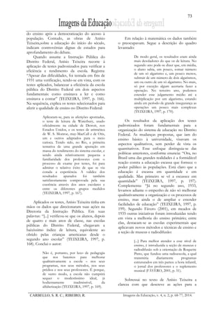 73
CARBELLO, S. R. C.; RIBEIRO, R. Imagens da Educação, v. 4, n. 2, p. 68-77, 2014.
do ensino após a democratização do acesso à
população. Contudo, as obras de Anísio
Teixeira,sobre a educação do início do século,
indicam controvérsias dignas de estudos para
aprofundamento do debate.
Quando assume a Instrução Pública do
Distrito Federal, Anísio Teixeira recorre à
aplicação de testes padronizados para verificar a
eficiência e rendimento da escola. Registra:
“Apesar das dificuldades, foi tentada em fins de
1931 uma verificação, tendo-se em vista, com os
testes aplicados, balancear a eficiência da escola
pública do Distrito Federal em dois aspectos
fundamentais: como ensinava a ler e como
ensinava a contar” (TEIXEIRA, 1997, p. 166).
Na sequência, explica os testes selecionados para
aferir a qualidade de ensino no Distrito Federal:
Aplicaram-se, para as aferições apontadas,
o teste de leitura de Waterbury, usado
oficialmente na cidade de Detroit, nos
Estados Unidos, e os testes de aritmética
de W. S. Monroe, may-MacCall e de Otis,
um e outros adaptados para o meio
carioca. Tendo sido, no Rio, a primeira
tentativa de uma grande apuração em
massa do rendimento do sistema escolar, e
sendo ainda relativamente pequena a
familiaridade dos professores com o
processo de exame por testes, foi para
admirar o relativo êxito de que se viu
corada a experiência. A validez dos
resultados apurados foi também
satisfatoriamente comprovada pela sua
coerência através dos anos escolares e
entre os diferentes grupos medidos
(TEIXEIRA, 1997, p. 167).
Aplicados os testes, Anísio Teixeira tinha em
mãos os dados que direcionaram suas ações na
Diretoria da Instrução Pública. Em suas
palavras: “[...] verificou-se que os alunos, depois
de quatro e mais anos de classe, nas escolas
públicas do Distrito Federal, chegavam a
baixíssimo índice de leitura, equivalente ao
obtido pelas crianças americanas desde o
segundo ano escolar” (TEIXEIRA, 1997, p.
168). Conclui o autor:
Não é, portanto, por luxo de pedagogia
que nos batemos para melhorar
qualitativamente a escola – nos seus
programas, nos seus métodos, nos seus
prédios e nos seus professores. É porque,
de outro modo, a escola não cumprirá
sequer o modestíssimo ideal, já
hodiernamente inadmissível, da
alfabetização (TEIXEIRA, 1997, p. 169).
Em relação à matemática os dados também
o preocupavam. Segue a descrição do quadro
levantado:
De modo geral, os resultados eram ainda
mais desoladores do que os de leitura. No
segundo ano pode-se dizer que, em média,
o aluno sabia, um pouco, somar número
de um só algarismo e, um pouco menos,
subtrair de um número de dois algarismos,
um ou outro de um só algarismo. No mais,
só por exceção algum acertaria fazer a
operação. No terceiro ano, podemos
estender esse julgamento médio até a
multiplicação por um algarismo, estando
ainda em período de grande insegurança as
operações um pouco mais complexas
(TEIXEIRA, 1997, p. 170).
Os resultados da aplicação dos testes
padronizados foram fundamentais para a
organização do sistema de educação no Distrito
Federal. As mudanças propostas, que iam do
ensino básico à universidade, visavam os
aspectos qualitativos, sem perder de vista os
quantitativos. Esse enfoque distinguia-se das
políticas anteriores, conforme enuncia: “Ora, no
Brasil uma das grandes realidades é a formidável
reação contra a educação escassa que fornece o
poder público às populações. Está claro que a
educação é escassa em quantidade e em
qualidade. Mas primeiro se vê a escassez em
quantidade” (TEIXEIRA, 1997, p. 197).
Complementa: “Já no segundo ano, 1933,
levamos adiante o empenho de não só melhorar
qualitativamente a organização e os processos de
ensino, mas ainda o de ampliar e estender
facilidades de educação” (TEIXEIRA, 1997, p.
199). Segundo Fávero (2001), em meados de
1935 outras iniciativas foram introduzidas tendo
em vista a melhoria do ensino primário; entre
elas, destacam-se as escolas experimentais que
aplicavam novos métodos e técnicas de ensino e
a seção de museus e radiodifusão:
[...] Para melhor atender a esse nível de
ensino, é introduzida a seção de museus e
radiodifusão sob a orientação de Roquette
Pinto, que fundou uma radioescola, a qual
transmitia diariamente programas
estruturados em três partes: a hora infantil,
o jornal dos professores e o suplemento
musical (FÁVERO, 2001, p. 51).
Sobressai no texto de Anísio Teixeira a
clareza com que descreve as ações para a
 