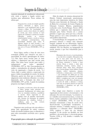 74
CARBELLO, S. R. C.; RIBEIRO, R. Imagens da Educação, v. 4, n. 2, p. 68-77, 2014.
expansão planejada do atendimento educacional,
com vistas a superar o legado caótico que
recebera para administrar. Neste embate, ele
afirma que:
Enquanto foi a escola um simples aparelho
seletivo, destinado a alguns, pouco
importava a sua ineficiência para os que
viessem a falhar. Tal “mortandade” era
natural e aceita: estava dentro do espírito
da escola, que visava recrutar os mais
capazes de continuar a carreira de estudos.
Operadas, porém, as recentes
transformações sociais, a escola se tornou,
na civilização contemporânea, uma
necessidade absoluta para todos. E
algumas nações já estão levando a sua
obrigatoriedade até o nível secundário, ou
seja, até os 18 anos (TEIXEIRA, 1997, p.
165).
Nesta lógica, ratifica a força de uma nova
concepção política que orientava sua ação: a
necessidade da efetiva aprendizagem de todos:
“[...] Não basta haver escolas para os mais
capazes: é dispensável que haja escolas para
todos. Não basta haver escolas para todos: é
indispensável que todos aprendam”
(TEIXEIRA, 1997, p. 166). Essa perspectiva de
análise e entendimento da educação modifica a
visão da organização e função da escola. “[...]
Antes, dado o caráter seletivo, a reprovação era
quase o índice da qualidade do ensino. Se muitos
falhassem, queria isto dizer que os critérios de
julgamento eram realmente eficientes e se estava
depurando, para a formação das elites [...]”
(TEIXEIRA, 1997, p.166). A partir da mudança
proposta essa lógica é alterada:
Se, porém, a escola tem o dever de ensinar
a todos, porque todos precisam dos
elementos fundamentais da cultura para
viver na sociedade moderna, o problema
se inverte. Aluno reprovado já não
significa êxito de aparelho selecionador,
mas fracasso da instituição de preparo
fundamental dos cidadãos, homens e
mulheres, para a vida comum
(TEIXEIRA, 1997, p. 166).
Organizar uma escola que não seja seletiva e
prime pelo aprendizado de todos, continua
sendo um desafio hodierno para os educadores e
para toda comunidade envolvida com a gestão
escolar.
O que propôs para a educação de qualidade?
Além da criação do sistema educacional do
Distrito Federal, mencionado anteriormente,
uma das mais importantes iniciativas de Anísio
Teixeira como Secretário de Educação e Saúde
da Bahia foi a construção do Centro Popular de
Educação Carneiro Ribeiro, popularmente
conhecido como Escola-Parque. Fávero (2001)
enfatiza que o segmento mais importante da
educação para Anísio Teixeira era o ensino
primário e sugere que, talvez por isso, a Escola-
Parque passou a ser a obra norteadora de toda
uma política educacional.
A Escola-Parque foi inaugurada em 1950 e
procurava oferecer à criança uma educação
integral, cuidando de sua alimentação, higiene,
socialização, preparação para o trabalho e para a
cidadania. Em seu discurso, na inauguração da
escola, anuncia o que fora vislumbrado para a
instituição:
Desejamos dar, de novo, à escola primária,
o seu dia letivo completo. Desejamos dar-
lhe os seus cinco anos de curso. E
desejamos dar-lhe seu programa completo
de leitura, aritmética e escrita, e mais
ciências físicas e sociais, e mais artes
industriais, desenho, música, dança e
educação física. Além disso, desejamos
que a escola eduque, forme hábitos, forme
atitudes, cultive aspirações, prepare,
realmente, a criança para a sua civilização
– esta civilização tão difícil por ser uma
civilização técnica e industrial e ainda mais
difícil e complexa por estar em mutação
permanente. E, além disso, desejamos que
a escola dê saúde e alimento à criança,
visto não ser possível educá-la no grau de
desnutrição e abandono em que vive
(TEIXEIRA, 1959).
Para atingir esses objetivos a escola foi
organizada em dois setores: o da instrução e o da
educação. No setor de instrução, “[...] manter-se-
ia o trabalho convencional da classe, o ensino de
leitura, escrita e aritmética e mais ciências físicas
e sociais” (TEIXEIRA, 1959). O setor de
educação concentraria a força da escola ativa,
desenvolvendo “[...]atividades socializantes, a
educação artística, o trabalho manual e as artes
industriais e a educação física” (TEIXEIRA,
1959), explicou o autor em seu discurso
inaugural. O dia escolar era dividido em dois
períodos: o da escola-classe e o da escola-parque.
Teixeira (1994, p. 163) detalha o trabalho em
cada período:
 