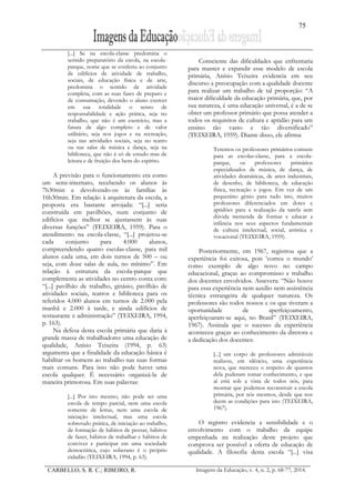75
CARBELLO, S. R. C.; RIBEIRO, R. Imagens da Educação, v. 4, n. 2, p. 68-77, 2014.
[...] Se na escola-classe predomina o
sentido preparatório da escola, na escola-
parque, nome que se conferiu ao conjunto
de edifícios de atividade de trabalho,
sociais, de educação física e de arte,
predomina o sentido de atividade
completa, com as suas fases de preparo e
de consumação, devendo o aluno exercer
em sua totalidade o senso de
responsabilidade e ação prática, seja no
trabalho, que não é um exercício, mas a
fatura de algo completo e de valor
utilitário, seja nos jogos e na recreação,
seja nas atividades sociais, seja no teatro
ou nas salas de música e dança, seja na
biblioteca, que não é só de estudo mas de
leitura e de fruição dos bens do espírito.
A previsão para o funcionamento era como
um semi-internato, recebendo os alunos às
7h30min e devolvendo-os às famílias às
16h30min. Em relação à arquitetura da escola, a
proposta era bastante arrojada: “[...] seria
construída em pavilhões, num conjunto de
edifícios que melhor se ajustassem às suas
diversas funções” (TEIXEIRA, 1959). Para o
atendimento na escola-classe, “[...] projetou-se
cada conjunto para 4.000 alunos,
compreendendo quatro escolas-classe, para mil
alunos cada uma, em dois turnos de 500 – ou
seja, com doze salas de aula, no mínimo”. Em
relação à estrutura da escola-parque que
complementa as atividades no centro conta com:
“[...] pavilhão de trabalho, ginásio, pavilhão de
atividades sociais, teatros e biblioteca para os
referidos 4.000 alunos em turnos de 2.000 pela
manhã e 2.000 à tarde, e ainda edifícios de
restaurante e administração” (TEIXEIRA, 1994,
p. 163).
Na defesa desta escola primária que daria à
grande massa de trabalhadores uma educação de
qualidade, Anísio Teixeira (1994, p. 63)
argumenta que a finalidade da educação básica é
habilitar os homens ao trabalho nas suas formas
mais comuns. Para isso não pode haver uma
escola qualquer. É necessário organizá-la de
maneira primorosa. Em suas palavras:
[...] Por isto mesmo, não pode ser uma
escola de tempo parcial, nem uma escola
somente de letras, nem uma escola de
iniciação intelectual, mas uma escola
sobretudo prática, de iniciação ao trabalho,
de formação de hábitos de pensar, hábitos
de fazer, hábitos de trabalhar e hábitos de
conviver e participar em uma sociedade
democrática, cujo soberano é o próprio
cidadão (TEIXEIRA, 1994, p. 63).
Consciente das dificuldades que enfrentaria
para manter e expandir esse modelo de escola
primária, Anísio Teixeira evidencia em seu
discurso a preocupação com a qualidade docente
para realizar um trabalho de tal proporção: “A
maior dificuldade da educação primária, que, por
sua natureza, é uma educação universal, é a de se
obter um professor primário que possa atender a
todos os requisitos de cultura e aptidão para um
ensino tão vasto e tão diversificado”
(TEIXEIRA, 1959). Diante disso, ele afirma:
Teremos os professores primários comuns
para as escolas-classe, para a escola-
parque, os professores primários
especializados de música, de dança, de
atividades dramáticas, de artes industriais,
de desenho, de biblioteca, de educação
física, recreação e jogos. Em vez de um
pequenino gênio para tudo isto, muitos
professores diferenciados em dotes e
aptidões para a realização da tarefa sem
dúvida tremenda de formar e educar a
infância nos seus aspectos fundamentais
de cultura intelectual, social, artística e
vocacional (TEIXEIRA, 1959).
Posteriormente, em 1967, registrou que a
experiência foi exitosa, pois ‛correu o mundo’
como exemplo de algo novo no campo
educacional, graças ao compromisso e trabalho
dos docentes envolvidos. Assevera: “Não houve
para essa experiência nem auxílio nem assistência
técnica estrangeira de qualquer natureza. Os
professores são todos nossos e os que tiveram a
oportunidade de aperfeiçoamento,
aperfeiçoaram-se aqui, no Brasil” (TEIXEIRA,
1967). Assinala que o sucesso da experiência
aconteceu graças ao conhecimento da diretora e
a dedicação dos docentes:
[...] um corpo de professores admiráveis
realizou, em silêncio, uma experiência
nova, que mereceu o respeito de quantos
dela puderam tomar conhecimento, e que
aí está sob a vista de todos nós, para
mostrar que podemos reconstruir a escola
primária, por nós mesmos, desde que nos
deem as condições para isto (TEIXEIRA,
1967).
O registro evidencia a sensibilidade e o
envolvimento com o trabalho da equipe
empenhada na realização deste projeto que
comprova ser possível a oferta de educação de
qualidade. A filosofia desta escola “[...] visa
 