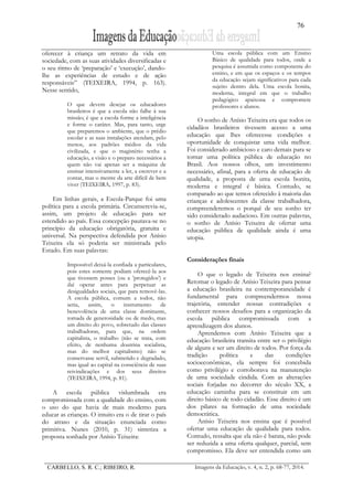 76
CARBELLO, S. R. C.; RIBEIRO, R. Imagens da Educação, v. 4, n. 2, p. 68-77, 2014.
oferecer à criança um retrato da vida em
sociedade, com as suas atividades diversificadas e
o seu ritmo de ‘preparação’ e ‘execução’, dando-
lhe as experiências de estudo e de ação
responsáveis” (TEIXEIRA, 1994, p. 163).
Nesse sentido,
O que devem desejar os educadores
brasileiros é que a escola não falhe à sua
missão; é que a escola forme a inteligência
e forme o caráter. Mas, para tanto, urge
que preparemos o ambiente, que o prédio
escolar e as suas instalações atendam, pelo
menos, aos padrões médios da vida
civilizada, e que o magistério tenha a
educação, a visão e o preparo necessários a
quem não vai apenas ser a máquina de
ensinar intensivamente a ler, a escrever e a
contar, mas o mestre da arte difícil de bem
viver (TEIXEIRA, 1997, p. 83).
Em linhas gerais, a Escola-Parque foi uma
política para a escola primária. Circunscrevia-se,
assim, um projeto de educação para ser
estendido ao país. Essa concepção pautava-se no
princípio da educação obrigatória, gratuita e
universal. Na perspectiva defendida por Anísio
Teixeira ela só poderia ser ministrada pelo
Estado. Em suas palavras:
Impossível deixá-la confiada a particulares,
pois estes somente podiam oferecê-la aos
que tivessem posses (ou a ‛protegidos’) e
daí operar antes para perpetuar as
desigualdades sociais, que para removê-las.
A escola pública, comum a todos, não
seria, assim, o instrumento de
benevolência de uma classe dominante,
tomada de generosidade ou de medo, mas
um direito do povo, sobretudo das classes
trabalhadoras, para que, na ordem
capitalista, o trabalho (não se trata, com
efeito, de nenhuma doutrina socialista,
mas do melhor capitalismo) não se
conservasse servil, submetido e degradado,
mas igual ao capital na consciência de suas
reivindicações e dos seus direitos
(TEIXEIRA, 1994, p. 81).
A escola pública vislumbrada era
compromissada com a qualidade do ensino, com
o uso do que havia de mais moderno para
educar as crianças. O intuito era o de tirar o país
do atraso e da situação enunciada como
primitiva. Nunes (2010, p. 31) sintetiza a
proposta sonhada por Anísio Teixeira:
Uma escola pública com um Ensino
Básico de qualidade para todos, onde a
pesquisa é assumida como componente do
ensino, e em que os espaços e os tempos
da educação sejam significativos para cada
sujeito dentro dela. Uma escola bonita,
moderna, integral em que o trabalho
pedagógico apaixona e compromete
professores e alunos.
O sonho de Anísio Teixeira era que todos os
cidadãos brasileiros tivessem acesso a uma
educação que lhes oferecesse condições e
oportunidade de conquistar uma vida melhor.
Foi considerado ambicioso e caro demais para se
tornar uma política pública de educação no
Brasil. Aos nossos olhos, um investimento
necessário, afinal, para a oferta de educação de
qualidade, a proposta de uma escola bonita,
moderna e integral é básica. Contudo, se
comparado ao que temos oferecido à maioria das
crianças e adolescentes da classe trabalhadora,
compreenderemos o porquê de seu sonho ter
sido considerado audacioso. Em outras palavras,
o sonho de Anísio Teixeira de ofertar uma
educação pública de qualidade ainda é uma
utopia.
Considerações finais
O que o legado de Teixeira nos ensina?
Retomar o legado de Anísio Teixeira para pensar
a educação brasileira na contemporaneidade é
fundamental para compreendermos nossa
trajetória, entender nossas contradições e
conhecer nossos desafios para a organização da
escola pública compromissada com a
aprendizagem dos alunos.
Aprendemos com Anísio Teixeira que a
educação brasileira transita entre ser o privilégio
de alguns e ser um direito de todos. Por força da
tradição política e das condições
socioeconômicas, ela sempre foi concebida
como privilégio e corroborava na manutenção
de uma sociedade cindida. Com as alterações
sociais forjadas no decorrer do século XX, a
educação caminha para se constituir em um
direito básico de todo cidadão. Esse direito é um
dos pilares na formação de uma sociedade
democrática.
Anísio Teixeira nos ensina que é possível
ofertar uma educação de qualidade para todos.
Contudo, ressalta que ela não é barata, não pode
ser reduzida a uma oferta qualquer, parcial, sem
compromisso. Ela deve ser entendida como um
 
