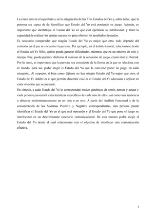 La clave está en el equilibrio y en la integración de los Tres Estados del Yo y, sobre todo, que la
persona sea capaz de de identificar qué Estado del Yo está poniendo en juego. Además, es
importante que identifique el Estado del Yo en que está operando su interlocutor, y tener la
capacidad de realizar los ajustes necesarios para obtener los resultados deseados.
Es necesario comprender que ningún Estado del Yo es mejor que otro, todo depende del
contexto en el que se encuentre la persona. Por ejemplo, en el ámbito laboral, relacionarse desde
el Estado del Yo Niño, quizás pueda generar dificultades, mientras que en un entorno de ocio y
tiempo libre, puede permitir disfrutar al máximo de la sensación de juego, creatividad y libertad.
Por lo tanto, es importante que la persona sea consciente de la forma en la que se relaciona con
el mundo, para así, poder elegir el Estado del Yo que le conviene poner en juego en cada
situación.. Al respecto, si bien como dijimos no hay ningún Estado del Yo mejor que otro, el
Estado de Yo Adulto es el que permite discernir cuál es el Estado del Yo adecuado a aplicar en
cada situación que se presente.
En síntesis, a cada Estado del Yo le corresponden modos genéricos de sentir, pensar y actuar y
cada persona presentará características específicas de cada uno de ellos, así como una tendencia
a ubicarse predominantemente en un tipo o en otro. A partir del Análisis Funcional y de la
consideración de los Sistemas Positivo y Negativo correspondientes, una persona puede
identificar el Estado del Yo en el que está operando y el Estado del Yo que pone el juego su
interlocutor en un determinando escenario comunicacional. De esta manera podrá elegir el
Estado del Yo desde el cual relacionarse con el objetivo de establecer una comunicación
efectiva.
5
 