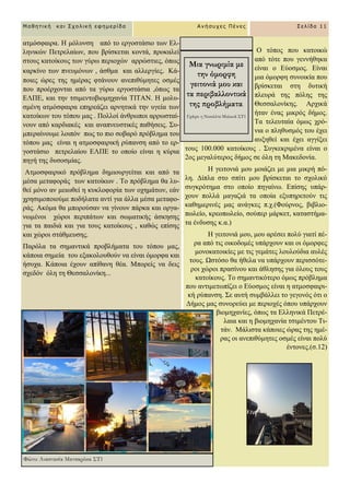 Ο ηόπνο πνπ θαηνηθώ
από ηόηε πνπ γελλήζεθα
είλαη ν Δύνζκνο. Δίλαη
κηα όκνξθε ζπλνηθία πνπ
βξίζθεηαη ζηε δπηηθή
πιεπξά ηεο πόιεο ηεο
Θεζζαινλίθεο. Αξρηθά
ήηαλ έλαο κηθξόο δήκνο.
Σα ηειεπηαία όκσο ρξό-
ληα ν πιεζπζκόο ηνπ έρεη
απμεζεί θαη έρεη αγγίμεη
ηνπο 100.000 θαηνίθνπο . ΢πγθεθξηκέλα είλαη ν
2νο κεγαιύηεξνο δήκνο ζε όιε ηε Μαθεδνλία.
Ζ γεηηνληά κνπ κνηάδεη κε κηα κηθξή πό-
ιε. Γίπια ζην ζπίηη κνπ βξίζθεηαη ην ζρνιηθό
ζπγθξόηεκα ζην νπνίν πεγαίλσ. Δπίζεο ππάξ-
ρνπλ πνιιά καγαδηά ηα νπνία εμππεξεηνύλ ηηο
θαζεκεξηλέο καο αλάγθεο π.ρ.(Φνύξλνο, βηβιην-
πσιείν, θξενπσιείν, ζνύπεξ κάξθεη, θαηαζηήκα-
ηα έλδπζεο θ.α.)
Ζ γεηηνληά κνπ, κνπ αξέζεη πνιύ γηαηί πέ-
ξα από ηηο νηθνδνκέο ππάξρνπλ θαη νη όκνξθεο
κνλνθαηνηθίεο κε ηηο γεκάηεο ινπινύδηα απιέο
ηνπο. Χζηόζν ζα ήζεια λα ππάξρνπλ πεξηζζόηε-
ξνη ρώξνη πξαζίλνπ θαη άζιεζεο γηα όινπο ηνπο
θαηνίθνπο. Σν ζεκαληηθόηεξν όκσο πξόβιεκα
πνπ αληηκεησπίδεη ν Δύνζκνο είλαη ε αηκνζθαηξη-
θή ξύπαλζε. ΢ε απηή ζπκβάιιεη ην γεγνλόο όηη ν
Γήκνο καο ζπλνξεύεη κε πεξηνρέο όπνπ ππάξρνπλ
βηνκεραλίεο, όπσο ηα Διιεληθά Πεηξέ-
ιαηα θαη ε βηνκεραλία ηζηκέληνπ Ση-
ηάλ. Μάιηζηα θάπνηεο ώξαο ηεο εκέ-
ξαο νη αλεπηζύκεηεο νζκέο είλαη πνιύ
έληνλεο.(ζ.12)
αηκόζθαηξα. Ζ κόιπλζε από ην εξγνζηάζην ησλ Δι-
ιεληθώλ Πεηξειαίσλ, πνπ βξίζθεηαη θνληά, πξνθαιεί
ζηνπο θαηνίθνπο ησλ γύξσ πεξηνρώλ αξξώζηηεο, όπσο
θαξθίλν ησλ πλεπκόλσλ , άζζκα θαη αιιεξγίεο. Κά-
πνηεο ώξεο ηεο εκέξαο θηάλνπλ αλεπηζύκεηεο νζκέο
πνπ πξνέξρνληαη από ηα γύξσ εξγνζηάζηα ,όπσο ηα
ΔΛΠΔ, θαη ηελ ηζηκεληνβηνκεραλία ΣΗΣΑΝ. Ζ κνιπ-
ζκέλε αηκόζθαηξα επεξεάδεη αξλεηηθά ηελ πγεία ησλ
θαηνίθσλ ηνπ ηόπνπ καο . Πνιινί άλζξσπνη αξξσζηαί-
λνπλ από θαξδηαθέο θαη αλαπλεπζηηθέο παζήζεηο. ΢π-
κπεξαίλνπκε ινηπόλ πσο ην πην ζνβαξό πξόβιεκα ηνπ
ηόπνπ καο είλαη ε αηκνζθαηξηθή ξύπαλζε από ην εξ-
γνζηάζην πεηξειαίνπ ΔΛΠΔ ην νπνίν είλαη ε θύξηα
πεγή ηεο δπζνζκίαο.
Αηκνζθαηξηθό πξόβιεκα δεκηνπξγείηαη θαη από ηα
κέζα κεηαθνξάο ησλ θαηνίθσλ . Σν πξόβιεκα ζα ιπ-
ζεί κόλν αλ κεησζεί ε θπθινθνξία ησλ νρεκάησλ, εάλ
ρξεζηκνπνηνύκε πνδήιαηα αληί γηα άιια κέζα κεηαθν-
ξάο. Αθόκα ζα κπνξνύζαλ λα γίλνπλ πάξθα θαη νξγα-
λσκέλνη ρώξνη πεξηπάησλ θαη ζσκαηηθήο άζθεζεο
γηα ηα παηδηά θαη γηα ηνπο θαηνίθνπο , θαζώο επίζεο
θαη ρώξνη ζηάζκεπζεο.
Παξόια ηα ζεκαληηθά πξνβιήκαηα ηνπ ηόπνπ καο,
θάπνηα ζεκεία ηνπ εμαθνινπζνύλ λα είλαη όκνξθα θαη
ήζπρα. Κάπνηα έρνπλ απίζαλε ζέα. Μπνξείο λα δεηο
ζρεδόλ όιε ηε Θεζζαινλίθε...
Φώτο: Αναστασία Ματσαρόκα ΣΤ1
Μαθηηική και Στολική εθημερίδα Ανήζστες Πένες Σελίδα 11
Μια γνωριμία με
την όμορφη
γειτονιά μου και
τα περιβαλλοντικά
της προβλήματα.
Γράφει η Νικολέτα Μυλωνά ΣΤ1
 